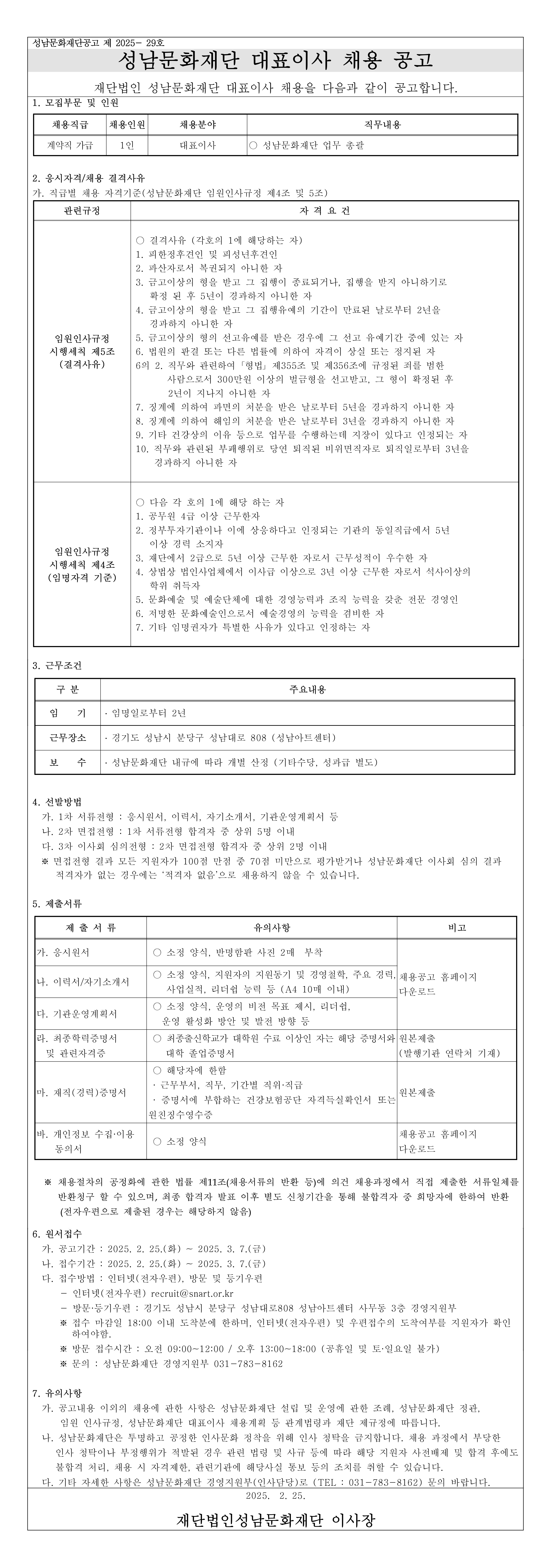 성남문화재단공고 제 2025- 29호
성남문화재단 대표이사 채용 공고

재단법인 성남문화재단 대표이사 채용을 다음과 같이 공고합니다.

1. 모집부문 및 인원

채용직급
채용인원
채용분야
직무내용
계약직 가급
1인
대표이사
○ 성남문화재단 업무 총괄



2. 응시자격/채용 결격사유
가. 직급별 채용 자격기준(성남문화재단 임원인사규정 제4조 및 5조)

관련규정
자 격 요 건
임원인사규정
시행세칙 제5조
(결격사유)

○ 결격사유 (각호의 1에 해당하는 자)
1. 피한정후견인 및 피성년후견인
2. 파산자로서 복권되지 아니한 자
3. 금고이상의 형을 받고 그 집행이 종료되거나, 집행을 받지 아니하기로 
   확정 된 후 5년이 경과하지 아니한 자
4. 금고이상의 형을 받고 그 집행유예의 기간이 만료된 날로부터 2년을 
   경과하지 아니한 자
5. 금고이상의 형의 선고유예를 받은 경우에 그 선고 유예기간 중에 있는 자
6. 법원의 판결 또는 다른 법률에 의하여 자격이 상실 또는 정지된 자
6의 2. 직무와 관련하여 ?형법? 제355조 및 제356조에 규정된 죄를 범한 
       사람으로서 300만원 이상의 벌금형을 선고받고, 그 형이 확정된 후 
       2년이 지나지 아니한 자 
7. 징계에 의하여 파면의 처분을 받은 날로부터 5년을 경과하지 아니한 자
8. 징계에 의하여 해임의 처분을 받은 날로부터 3년을 경과하지 아니한 자
9. 기타 건강상의 이유 등으로 업무를 수행하는데 지장이 있다고 인정되는 자
10. 직무와 관련된 부패행위로 당연 퇴직된 비위면직자로 퇴직일로부터 3년을
    경과하지 아니한 자

임원인사규정
시행세칙 제4조
(임명자격 기준)

○ 다음 각 호의 1에 해당 하는 자
1. 공무원 4급 이상 근무한자
2. 정부투자기관이나 이에 상응하다고 인정되는 기관의 동일직급에서 5년 
   이상 경력 소지자
3. 재단에서 2급으로 5년 이상 근무한 자로서 근무성적이 우수한 자
4. 상법상 법인사업체에서 이사급 이상으로 3년 이상 근무한 자로서 석사이상의 
   학위 취득자
5. 문화예술 및 예술단체에 대한 경영능력과 조직 능력을 갖춘 전문 경영인
6. 저명한 문화예술인으로서 예술경영의 능력을 겸비한 자
7. 기타 임명권자가 특별한 사유가 있다고 인정하는 자




3. 근무조건

구 분
주요내용
임    기
? 임명일로부터 2년 
근무장소
? 경기도 성남시 분당구 성남대로 808 (성남아트센터) 
보    수
? 성남문화재단 내규에 따라 개별 산정 (기타수당, 성과급 별도)


4. 선발방법
  가. 1차 서류전형 : 응시원서, 이력서, 자기소개서, 기관운영계획서 등
  나. 2차 면접전형 : 1차 서류전형 합격자 중 상위 5명 이내
  다. 3차 이사회 심의전형 : 2차 면접전형 합격자 중 상위 2명 이내
※ 면접전형 결과 모든 지원자가 100점 만점 중 70점 미만으로 평가받거나 성남문화재단 이사회 심의 결과
   적격자가 없는 경우에는 ‘적격자 없음’으로 채용하지 않을 수 있습니다.

5. 제출서류

제 출 서 류
유의사항
비고
가. 응시원서
 ○ 소정 양식, 반명함판 사진 2매  부착
채용공고 홈페이지
다운로드
나. 이력서/자기소개서
 ○ 소정 양식, 지원자의 지원동기 및 경영철학, 주요 경력,      사업실적, 리더쉽 능력 등 (A4 10매 이내)
다. 기관운영계획서
 ○ 소정 양식, 운영의 비전 목표 제시, 리더쉽, 
   운영 활성화 방안 및 발전 방향 등
라. 최종학력증명서 
  및 관련자격증
 ○ 최종출신학교가 대학원 수료 이상인 자는 해당 증명서와
    대학 졸업증명서
원본제출
(발행기관 연락처 기재)
마. 재직(경력)증명서
 ○ 해당자에 한함
 · 근무부서, 직무, 기간별 직위·직급
 · 증명서에 부합하는 건강보험공단 자격득실확인서 또는 원친징수영수증
원본제출
바. 개인정보 수집·이용 
    동의서
 ○ 소정 양식
채용공고 홈페이지
다운로드


  ※ 채용절차의 공정화에 관한 법률 제11조(채용서류의 반환 등)에 의건 채용과정에서 직접 제출한 서류일체를 반환청구 할 수 있으며, 최종 합격자 발표 이후 별도 신청기간을 통해 불합격자 중 희망자에 한하여 반환
      (전자우편으로 제출된 경우는 해당하지 않음)

6. 원서접수
  가. 공고기간 : 2025. 2. 25.(화) ~ 2025. 3. 7.(금)
  나. 접수기간 : 2025. 2. 25.(화) ~ 2025. 3. 7.(금)
  다. 접수방법 : 인터넷(전자우편), 방문 및 등기우편
      - 인터넷(전자우편) recruit@snart.or.kr
      - 방문·등기우편 : 경기도 성남시 분당구 성남대로808 성남아트센터 사무동 3층 경영지원부
      ※ 접수 마감일 18:00 이내 도착분에 한하며, 인터넷(전자우편) 및 우편접수의 도착여부를 지원자가 확인     하여야함.
      ※ 방문 접수시간 : 오전 09:00~12:00 / 오후 13:00~18:00 (공휴일 및 토·일요일 불가)
      ※ 문의 : 성남문화재단 경영지원부 031-783-8162

7. 유의사항
  가. 공고내용 이외의 채용에 관한 사항은 성남문화재단 설립 및 운영에 관한 조례, 성남문화재단 정관,
      임원 인사규정, 성남문화재단 대표이사 채용계획 등 관계법령과 재단 제규정에 따릅니다.
  나. 성남문화재단은 투명하고 공정한 인사문화 정착을 위해 인사 청탁을 금지합니다. 채용 과정에서 부당한 
     인사 청탁이나 부정행위가 적발된 경우 관련 법령 및 사규 등에 따라 해당 지원자 사전배제 및 합격 후에도
     불합격 처리, 채용 시 자격제한, 관련기관에 해당사실 통보 등의 조치를 취할 수 있습니다.
  다. 기타 자세한 사항은 성남문화재단 경영지원부(인사담당)로 (TEL : 031-783-8162) 문의 바랍니다.
2025.  2. 25. 

재단법인성남문화재단 이사장