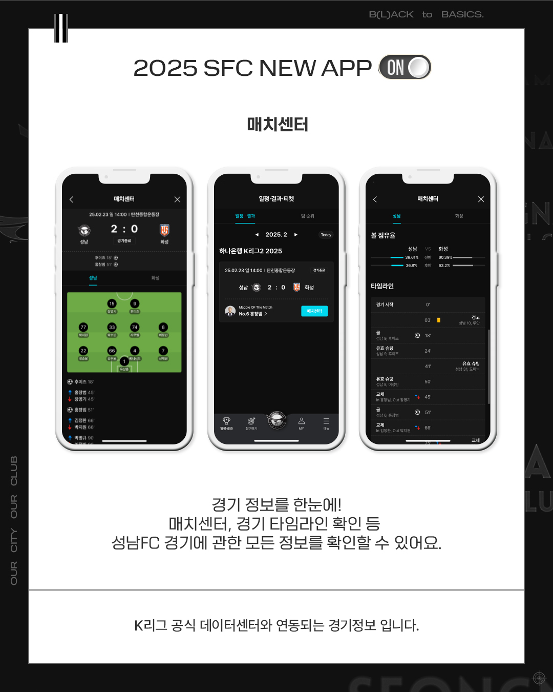 2025 SFC NEW APP

매치센터

경기 정보를 한눈에!
매치센터, 경기 타임라인 확인 등
성남FC 경기에 관한 모든 정보를 확인할 수 있어요.

K리그 공식 데이터센터와 연동되는 경기정보입니다.
