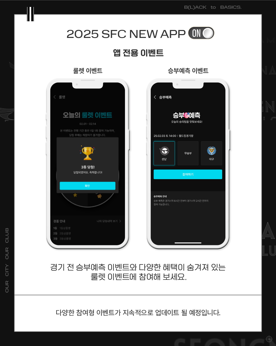 2025 SFC NEW APP

앱 전용 이벤트

룰렛 이벤트 승부예측 이벤트

경기 전 승부예측 이벤트와 다양한 혜택이 숨겨져 있는 룰렛 이벤트에 참여해 보세요.

다양한 참여형 이벤트가 지속적으로 업데이트 될 예정입니다.