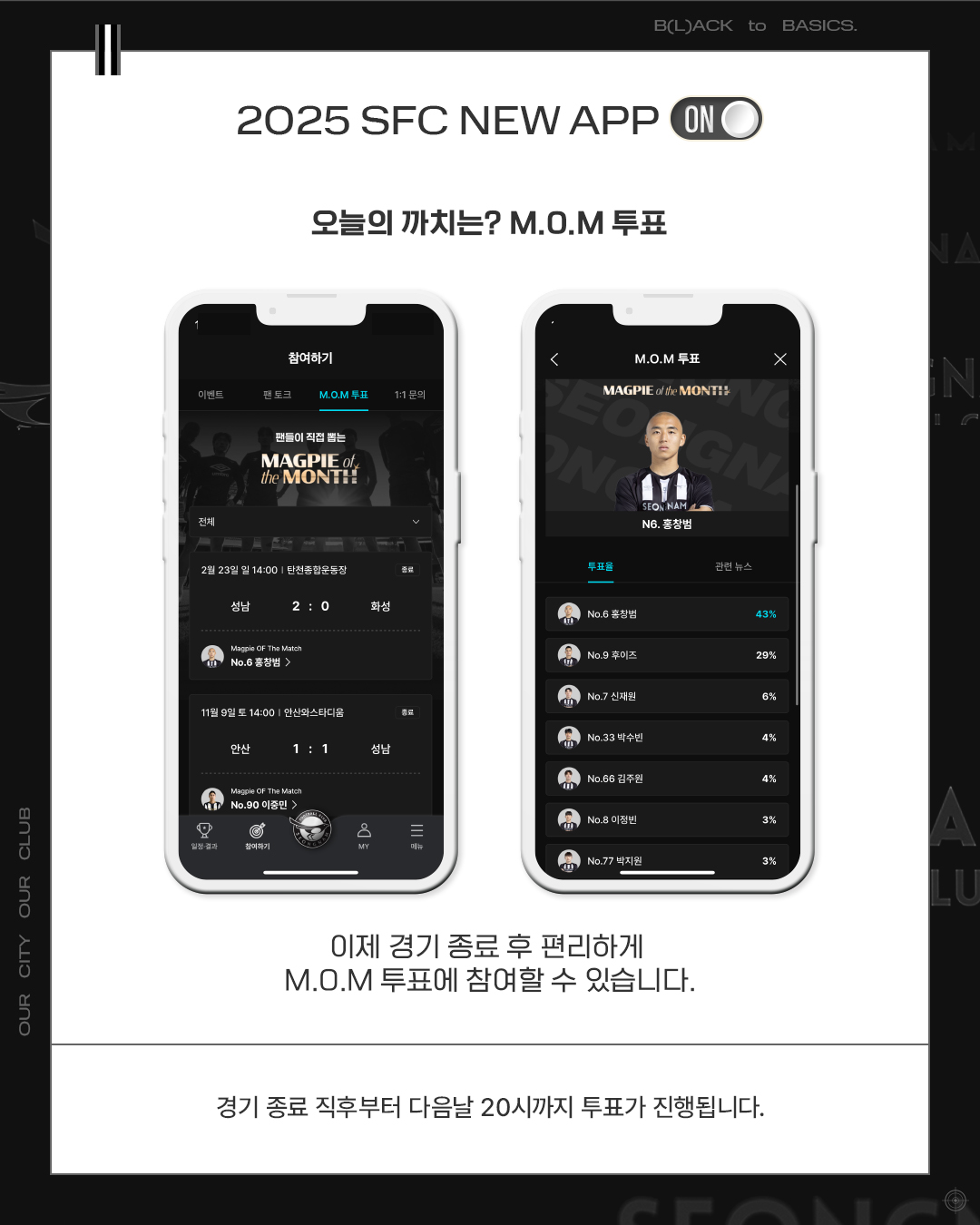 2025 SFC NEW APP

오늘의 까치는? M.O.M 투표

이제 경기 종료 후 편리하게 M.O.M 투표에 참여할 수 있습니다.

경기 종료 직후부터 다음날 20시까지 투표가 진행됩니다.