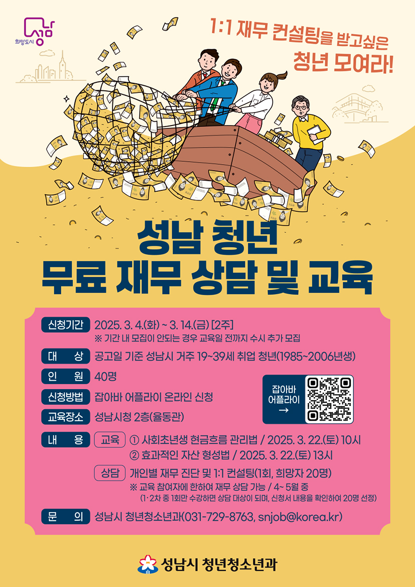1:1 재무 컨설팅을 받고 싶은 청년 모여라!

성남 청년 무료 재무 상담 및 교육

신청기간 2025.3.4. (화) ~ 3.14.(금) [2주]
※ 기간 내 모집이 안 되는 경우 교육일 전까지 수시 추가 모집

대상 공고일 기준 성남시 거주 19~39세 취업 청년(1985~2006년생)

인원 40명

신청방법 잡아바 어플라이 온라인 신청

교육장소 성남시청 2층(율동관)

내용 교육 1. 사회초년생 현금흐름 관리법 / 2025.3.22.(토) 10시
2. 효과적인 자산 형성법 / 2025.3.22.(토) 13시

상담 개인별 재무 진단 및 1:1 컨설팅(1회, 희망자 20명)
※ 교육 참여자에 한하여 재무 상담 가능 / 4~5월 중
(1, 2차 중 1회만 수강하면 상담 대상이 되며, 신청서 내용을 확인하여 20명 선정)

문의 성남시 청년청소년과(031-729-8763, snjob@korea.kr)

성남시 청년청소년과