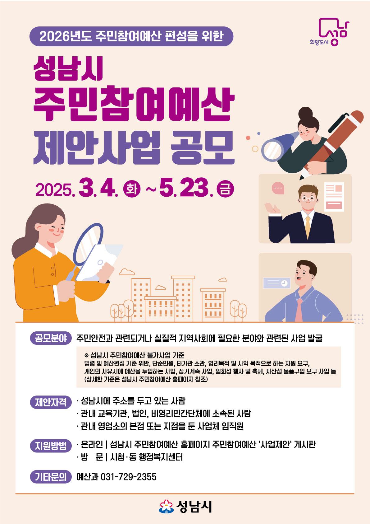 2026년도 주민참여예산 편성을 위한
성남시 주민참여예산 제안사업 공모
2025.3.4. 화 ~ 5.23. 금

공모분야 : 주민안전과 관련되거나 실질적 지역사회에 필요한 분야와 관련된 사업 발굴
※ 성남시 주민참여예산 불가사업 기준 : 법령 및 예산편성 기준 위반, 단순민원, 타기관 소관, 영리목적 및 사익 목적으로 하는 지원 요구, 개인의 사유지에 예산을 투입하는 사업, 장기계속 사업, 일회성 행사 및 축제, 자산성 물품구입 요구 사업 등 (상세한 기준은 성남시 주민참여예산 홈페이지 참조)

제안자격
- 성남시에 주소를 두고 있는 사람
- 관내 교육기관, 법인, 비영리민간단체에 소속된 사람
- 관내 영업소의 본점 또는 지점을 둔 사업체 임직원

지원방법
- 온라인|성남시 주민참여예산 홈페이지 주민참여예산 '사업제안' 게시판
- 방문|시청, 동 행정복지센터

기타문의 : 예산과 031-729-2355