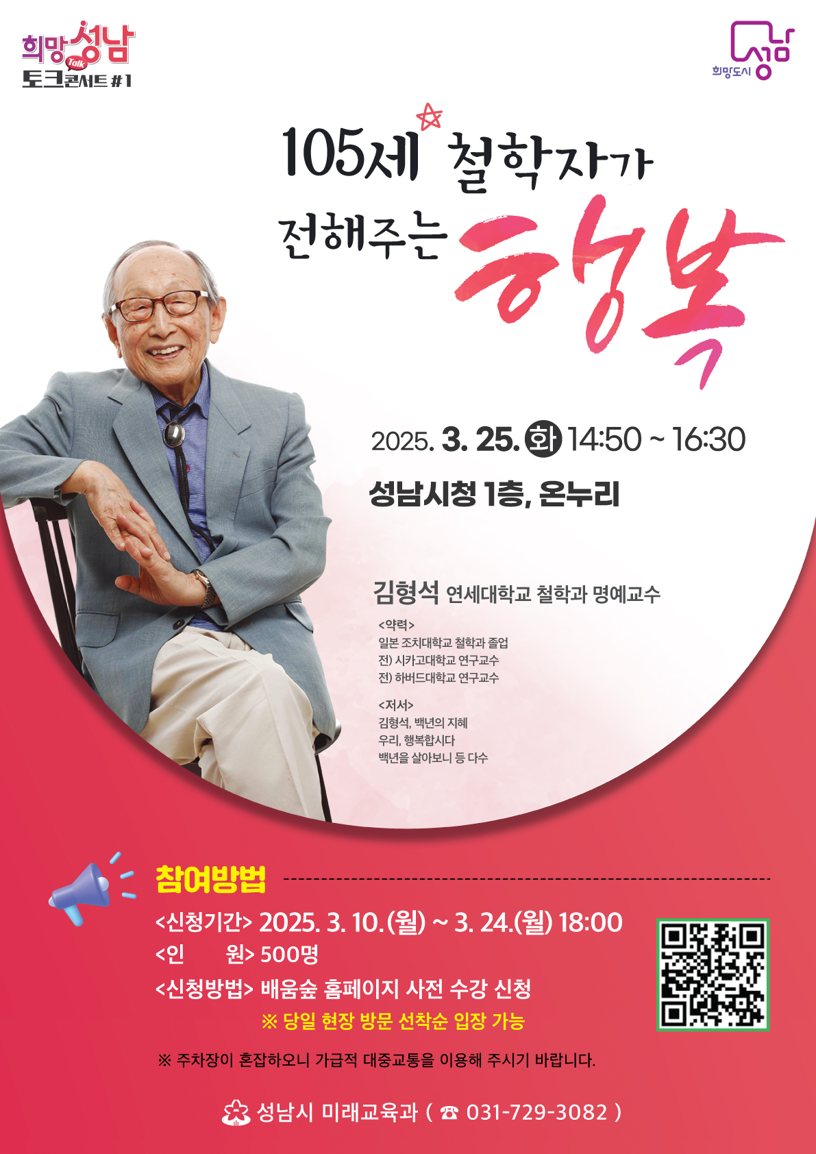 105세 철학자가 전해주는 행복

2025. 3. 25. (화) 14:50~16:30
성남시청 1층 온누리

김형석 연세대학교 철학과 명예교수

<약력>
일본 조치대학교 철학과 졸업
전) 시카고대학교 연구교수
전) 하버드대학교 연구교수

<저서>
김형석, 백년의 지혜
우리, 행복합시다
백년을 살아보니 등 다수

참여방법
<신청기간> 2025. 3. 10. (월) ~ 3. 24. (월) 18:00
<인원> 500명
<신청방법> 배움숲 홈페이지 사전 수강 신청
※당일 현장 방문 선착순 입장 가능

※주차장이 혼잡하오니 가급적 대중교통을 이용해주시기 바랍니다.

성남시 미래교육과 (031-729-3082)