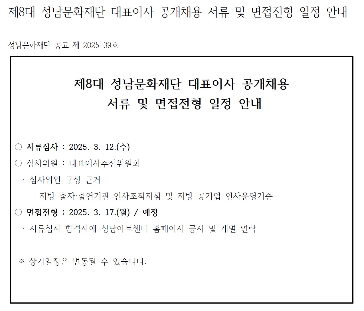 제8대 성남문화재단 대표이사 공개채용 서류 및 면접전형 일정 안내 

성남문화재단 공고 제 2025-39호

제8대 성남문화재단 대표이사 공개채용
 서류 및 면접전형 일정 안내


○ 서류심사 : 2025. 3. 12.(수)
○ 심사위원 : 대표이사추천위원회
  · 심사위원 구성 근거
    - 지방 출자·출연기관 인사조직지침 및 지방 공기업 인사운영기준
○ 면접전형 : 2025. 3. 17.(월) / 예정
  · 서류심사 합격자에 성남아트센터 홈페이지 공지 및 개별 연락
  
 ※ 상기일정은 변동될 수 있습니다. 
