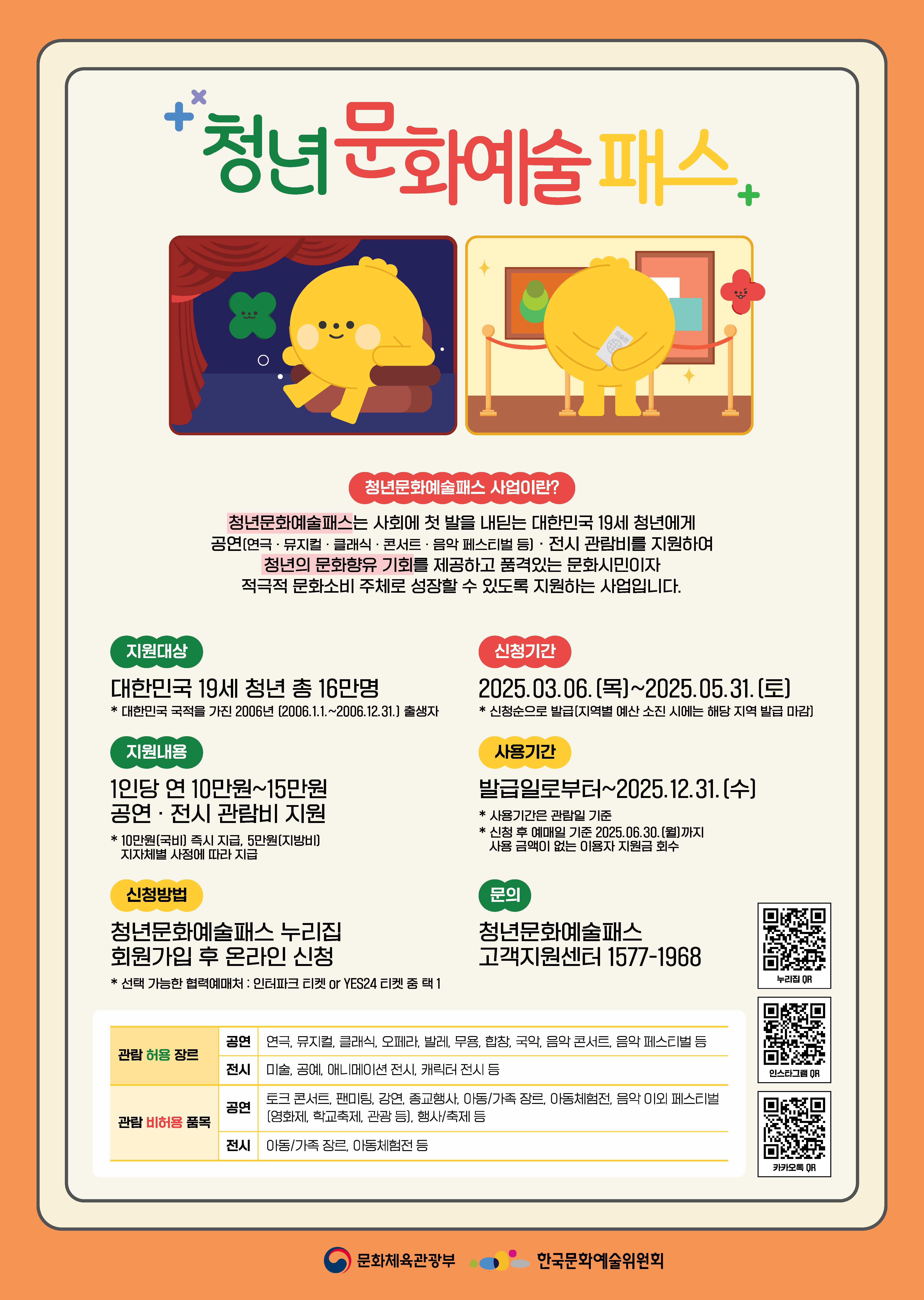 청년 문화예술 패스

청년문화예술패스 사업이란?
청년문화예술패스는 사회에 첫 발을 내딛는 대한민국 19세 청년에게 공연(연극, 뮤지컬, 클래식, 콘서트, 음악 페스티벌 등), 전시 관람비를 지원하여 청년의 문화향유 기회를 제공하고 있는 품격있는 문화시민이자 저극적 문화소비 주체로 성장할 수 있도록 지원하는 사업입니다.

지원대상
대한민국 19세 청년 총 16만 명
*대한민국 국적을 가진 2006년 (2006.1.1.~2006.12.31.) 출생자

신청기간
2025.03.06.(목) ~ 2025.05.31.(토)
*신청순으로 발급(지역별 예산 소진 시에는 해당 지역 발급 마감)

지원내용
1인당 연 10만 원 ~ 15만 원 공연, 전시 관람비 지원
*10만 원(국비) 즉시 지급, 5만 원(지방비) 지자체별 사정에 따라 지급

사용기간
발급일로부터~2025.12.31.(수)
*사용기간은 관람일 기준
*신청 후 예매일 기준 2025.06.30.(월)까지 사용 금액이 없는 이용자 지원금 회수

신청방법
청년문화예술패스 누리집 회원가입 후 온라인 신청
*선택 가능한 협력예매처 : 인터파크 티켓 or YES24 티켓 중 택1

문의
청년문화예술패스 고객지원센터 1577-1968

관람 허용 장르
공연 : 연극, 뮤지컬, 클래식, 오페라, 발레, 무용, 합창, 국악, 음악 콘서트, 음악 페스티벌 등
전시 : 미술, 공예, 애니메이션 전시, 캐릭터 전시 등

관람 비허용 품목
공연 : 토크 콘서트, 팬미팅, 강연, 종교행사, 아동/가족 장르, 아동체험전, 음악 이외 페스티벌(영화제, 학교축제, 관광 등), 행사/축제 등
전시 :아동/가족 장르, 아동체험전 등