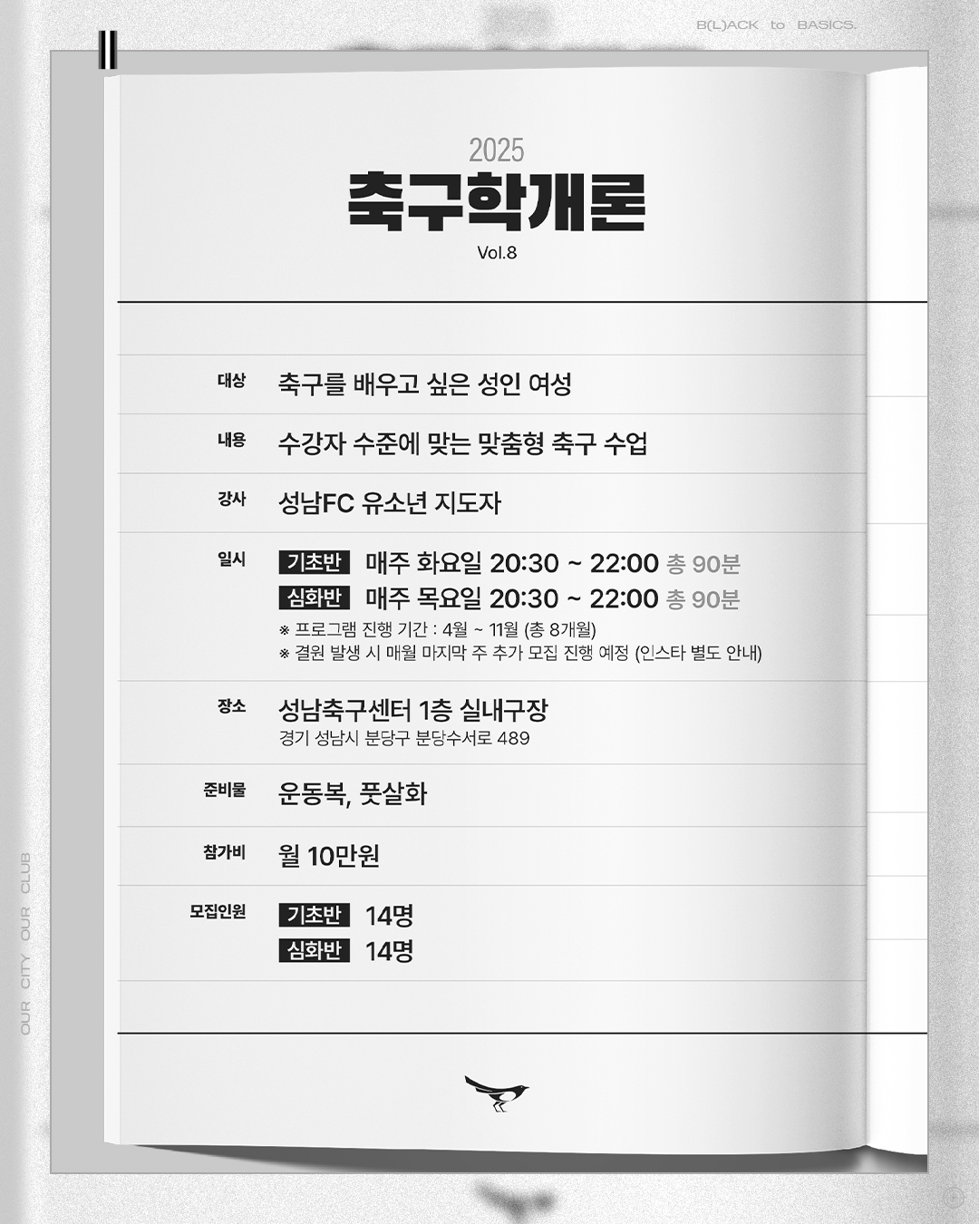2025 축구학개론
Vol.8

대상 : 축구를 배우고 싶은 성인 여성
내용 : 수강자 수준에 맞는 맞춤형 축구 수업
강사 : 성남FC 유소년 지도자
일시
- 기초반 : 매주 화요일 20:30~22:00 (총 90분)
- 심화반 : 매주 목요일 20:30~22:00 (총 90분)
* 프로그램 진행 기간 : 4월~11월 (총 8개월)
* 결원 발생 시 매월 마지막 주 추가 모집 진행 예정(인스타 별도 안내)
장소 : 성남축구센터 1층 실내구장 (경기 성남시 분당구 분당수서로 489)
준비눌 : 운동복, 풋살화
참가비 : 월 10만원
모집인원 : 기초반 14명 / 심화반 14명