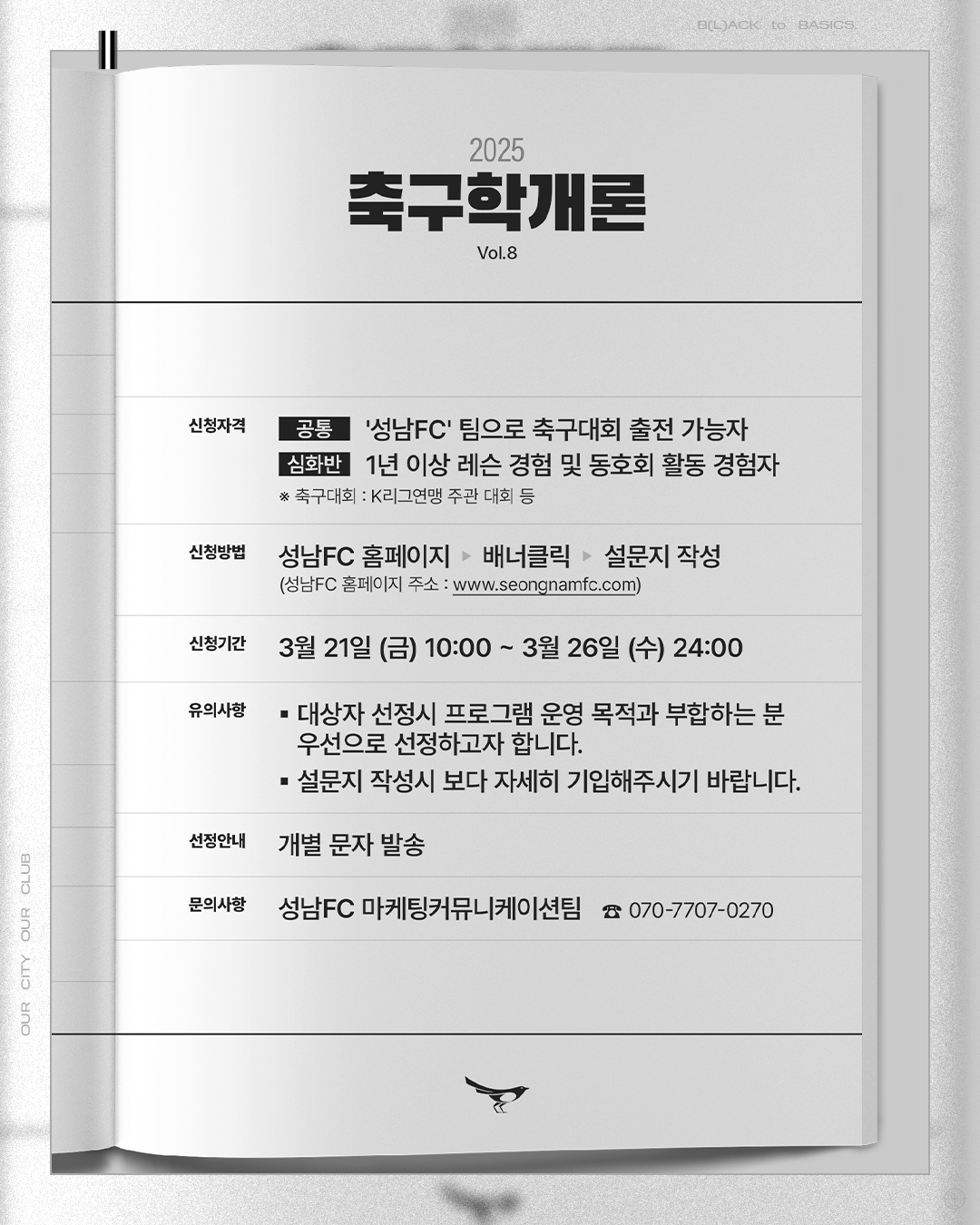 2025 축구학개론
Vol.8

신청자격
- 공통 : '성남FC' 팀으로 축구대회 출전 가능자
- 심화반 : 1년 이상 레슨 경험 및 동호회 활동 경험자
* 축구대회 : K리그연맹 주관 대회 등

신청방법 : 성남FC 홈페이지 - 배너클릭 - 설문지 작성
(성남FC 홈페이지 주소 : www.seongnamfc.com)

신청기간 : 3월 21일 (금) 10:00 ~ 3월 26일 (수) 24:00

유의사항
- 대상자 선정시 프로그램 운영 목적과 부합하는 분 우선으로 선정하고자 합니다.
- 설문지 작성시 보다 자세히 기입해주시기 바랍니다.

선정안내 : 개별 문자 발송

문의사항 : 성남FC 마케팅커뮤니케이션팀 (070-7707-0270)