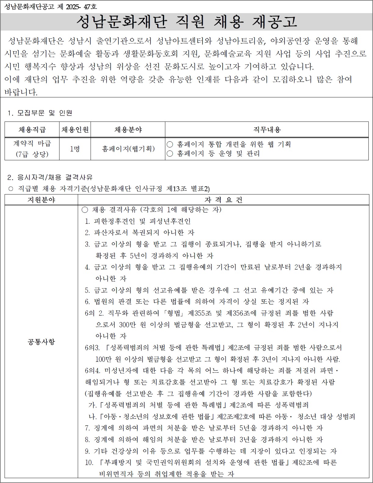 
성남문화재단공고 제 2025- 47호
성남문화재단 직원 채용 재공고

 성남문화재단은 성남시 출연기관으로서 성남아트센터와 성남아트리움, 야외공연장 운영을 통해 
시민을 섬기는 문화예술 활동과 생활문화동호회 지원, 문화예술교육 지원 사업 등의 사업 추진으로 
시민 행복지수 향상과 성남의 위상을 선진 문화도시로 높이고자 기여하고 있습니다. 
이에 재단의 업무 추진을 위한 역량을 갖춘 유능한 인재를 다음과 같이 모집하오니 많은 참여
바랍니다.

1. 모집부문 및 인원

채용직급
채용인원
채용분야
직무내용
계약직 마급
(7급 상당)
1명
홈페이지(웹기획)
○ 홈페이지 통합 개편을 위한 웹 기획
○ 홈페이지 등 운영 및 관리


 2. 응시자격/채용 결격사유
 ○ 직급별 채용 자격기준(성남문화재단 인사규정 제13조 별표2)

지원분야
자 격 요 건
공통사항
○ 채용 결격사유 (각호의 1에 해당하는 자)
 1. 피한정후견인 및 피성년후견인
 2. 파산자로서 복권되지 아니한 자
 3. 금고 이상의 형을 받고 그 집행이 종료되거나, 집행을 받지 아니하기로 
    확정된 후 5년이 경과하지 아니한 자
 4. 금고 이상의 형을 받고 그 집행유예의 기간이 만료된 날로부터 2년을 경과하지
    아니한 자
 5. 금고 이상의 형의 선고유예를 받은 경우에 그 선고 유예기간 중에 있는 자
 6. 법원의 판결 또는 다른 법률에 의하여 자격이 상실 또는 정지된 자
 6의 2. 직무와 관련하여 ?형법? 제355조 및 제356조에 규정된 죄를 범한 사람
    으로서 300만 원 이상의 벌금형을 선고받고, 그 형이 확정된 후 2년이 지나지
    아니한 자
 6의3. 「성폭력범죄의 처벌 등에 관한 특례법」제2조에 규정된 죄를 범한 사람으로서
    100만 원 이상의 벌금형을 선고받고 그 형이 확정된 후 3년이 지나지 아니한 사람.
 6의4. 미성년자에 대한 다음 각 목의 어느 하나에 해당하는 죄를 저질러 파면·
 해임되거나 형 또는 치료감호를 선고받아 그 형 또는 치료감호가 확정된 사람
 (집행유예를 선고받은 후 그 집행유예 기간이 경과한 사람을 포함한다) 
  가.「성폭력범죄의 처벌 등에 관한 특례법」제2조에 따른 성폭력범죄
  나.「아동·청소년의 성보호에 관한 법률」제2조제2호에 따른 아동· 청소년 대상 성범죄
 7. 징계에 의하여 파면의 처분을 받은 날로부터 5년을 경과하지 아니한 자
 8. 징계에 의하여 해임의 처분을 받은 날로부터 3년을 경과하지 아니한 자
 9. 기타 건강상의 이유 등으로 업무를 수행하는 데 지장이 있다고 인정되는 자
 10. 「부패방지 및 국민권익위원회의 설치와 운영에 관한 법률」제82조에 따른
     비위면직자 등의 취업제한 적용을 받는 자 

