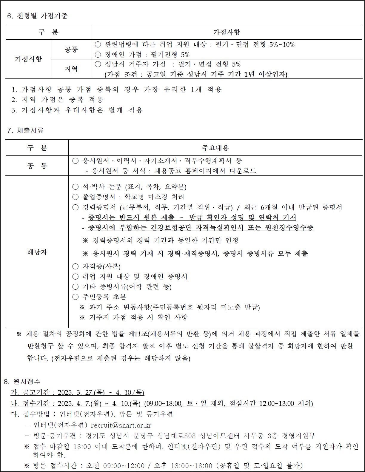 6. 전형별 가점기준

구  분
가점사항
가점사항
공통
○ 관련법령에 따른 취업 지원 대상 : 필기?면접 전형 5%~10%
○ 장애인 가점 : 필기전형 5%
지역
○ 성남시 거주자 가점  : 필기?면접 전형 5%
   (가점 조건 : 공고일 기준 성남시 거주 기간 1년 이상인자)

  1. 가점사항 공통 가점 중복의 경우 가장 유리한 1개 적용
  2. 지역 가점은 중복 적용
  3. 가점사항과 우대사항은 별개 적용

 7. 제출서류

구  분  
주요내용
공  통
○ 응시원서?이력서?자기소개서?직무수행계획서 등 
    - 응시원서 등 서식 : 채용공고 홈페이지에서 다운로드 
해당자
○ 석·박사 논문 (표지, 목차, 요약본)
○ 졸업증명서 : 학교명 마스킹 처리 
○ 경력증명서 (근무부서, 직무, 기간별 직위?직급) / 최근 6개월 이내 발급된 증명서
   - 증명서는 반드시 원본 제출 ? 발급 확인자 성명 및 연락처 기재
   - 증명서에 부합하는 건강보험공단 자격득실확인서 또는 원천징수영수증
   ※ 경력증명서의 경력 기간과 동일한 기간만 인정 
   ※ 응시원서 경력 기재 시 경력·재직증명서, 증명서 증빙서류 모두 제출   
○ 자격증(사본)                                     
○ 취업 지원 대상 및 장애인 증명서                 
○ 기타 증빙서류(어학 관련 등)   
○ 주민등록 초본  
  ※ 과거 주소 변동사항(주민등록번호 뒷자리 미노출 발급)
  ※ 거주지 가점 적용 시 확인 사항   

   ※ 채용 절차의 공정화에 관한 법률 제11조(채용서류의 반환 등)에 의거 채용 과정에서 직접 제출한 서류 일체를 
       반환청구 할 수 있으며, 최종 합격자 발표 이후 별도 신청 기간을 통해 불합격자 중 희망자에 한하여 반환
       합니다. (전자우편으로 제출된 경우는 해당하지 않음)

8. 원서접수
  가. 공고기간 : 2025. 3. 27.(목) ~ 4. 10.(목)
  나. 접수기간 : 2025. 4. 7.(월) ~ 4. 10.(목) (09:00~18:00, 토?일 제외, 점심시간 12:00~13:00 제외)
  다. 접수방법 : 인터넷(전자우편), 방문 및 등기우편
      - 인터넷(전자우편) recruit@snart.or.kr
      - 방문·등기우편 : 경기도 성남시 분당구 성남대로808 성남아트센터 사무동 3층 경영지원부
      ※ 접수 마감일 18:00 이내 도착분에 한하며, 인터넷(전자우편) 및 우편 접수의 도착 여부를 지원자가 확인     하여야 함.
      ※ 방문 접수시간 : 오전 09:00~12:00 / 오후 13:00~18:00 (공휴일 및 토·일요일 불가)