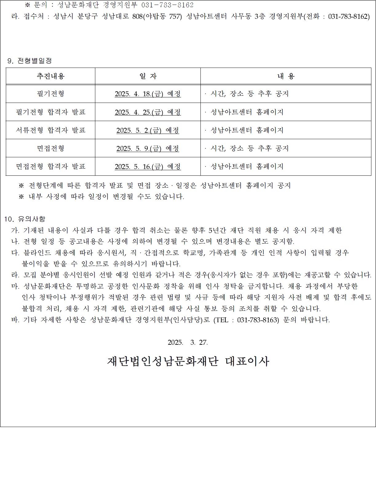       ※ 문의 : 성남문화재단 경영지원부 031-783-8162
  라. 접수처 : 성남시 분당구 성남대로 808(야탑동 757) 성남아트센터 사무동 3층 경영지원부(전화 : 031-783-8162)


 
 9. 전형별일정 
추진내용
일 자
내 용
필기전형
2025. 4. 18.(금) 예정
· 시간, 장소 등 추후 공지
필기전형 합격자 발표
2025. 4. 25.(금) 예정
· 성남아트센터 홈페이지
서류전형 합격자 발표
2025. 5. 2.(금) 예정
· 성남아트센터 홈페이지 
면접전형
2025. 5. 9.(금) 예정
· 시간, 장소 등 추후 공지
면접전형 합격자 발표
2025. 5. 16.(금) 예정
· 성남아트센터 홈페이지 

    ※ 전형단계에 따른 합격자 발표 및 면접 장소ㆍ일정은 성남아트센터 홈페이지 공지
    ※ 내부 사정에 따라 일정이 변경될 수도 있습니다.

10. 유의사항
  가. 기재된 내용이 사실과 다를 경우 합격 취소는 물론 향후 5년간 재단 직원 채용 시 응시 자격 제한
  나. 전형 일정 등 공고내용은 사정에 의하여 변경될 수 있으며 변경내용은 별도 공지함.
  다. 블라인드 채용에 따라 응시원서, 직ㆍ간접적으로 학교명, 가족관계 등 개인 인적 사항이 입력될 경우 
     불이익을 받을 수 있으므로 유의하시기 바랍니다.
  라. 모집 분야별 응시인원이 선발 예정 인원과 같거나 적은 경우(응시자가 없는 경우 포함)에는 재공고할 수 있습니다.
  마. 성남문화재단은 투명하고 공정한 인사문화 정착을 위해 인사 청탁을 금지합니다. 채용 과정에서 부당한 
     인사 청탁이나 부정행위가 적발된 경우 관련 법령 및 사규 등에 따라 해당 지원자 사전 배제 및 합격 후에도
     불합격 처리, 채용 시 자격 제한, 관련기관에 해당 사실 통보 등의 조치를 취할 수 있습니다.
  바. 기타 자세한 사항은 성남문화재단 경영지원부(인사담당)로 (TEL : 031-783-8163) 문의 바랍니다.

2025.  3. 27. 

재단법인성남문화재단 대표이사