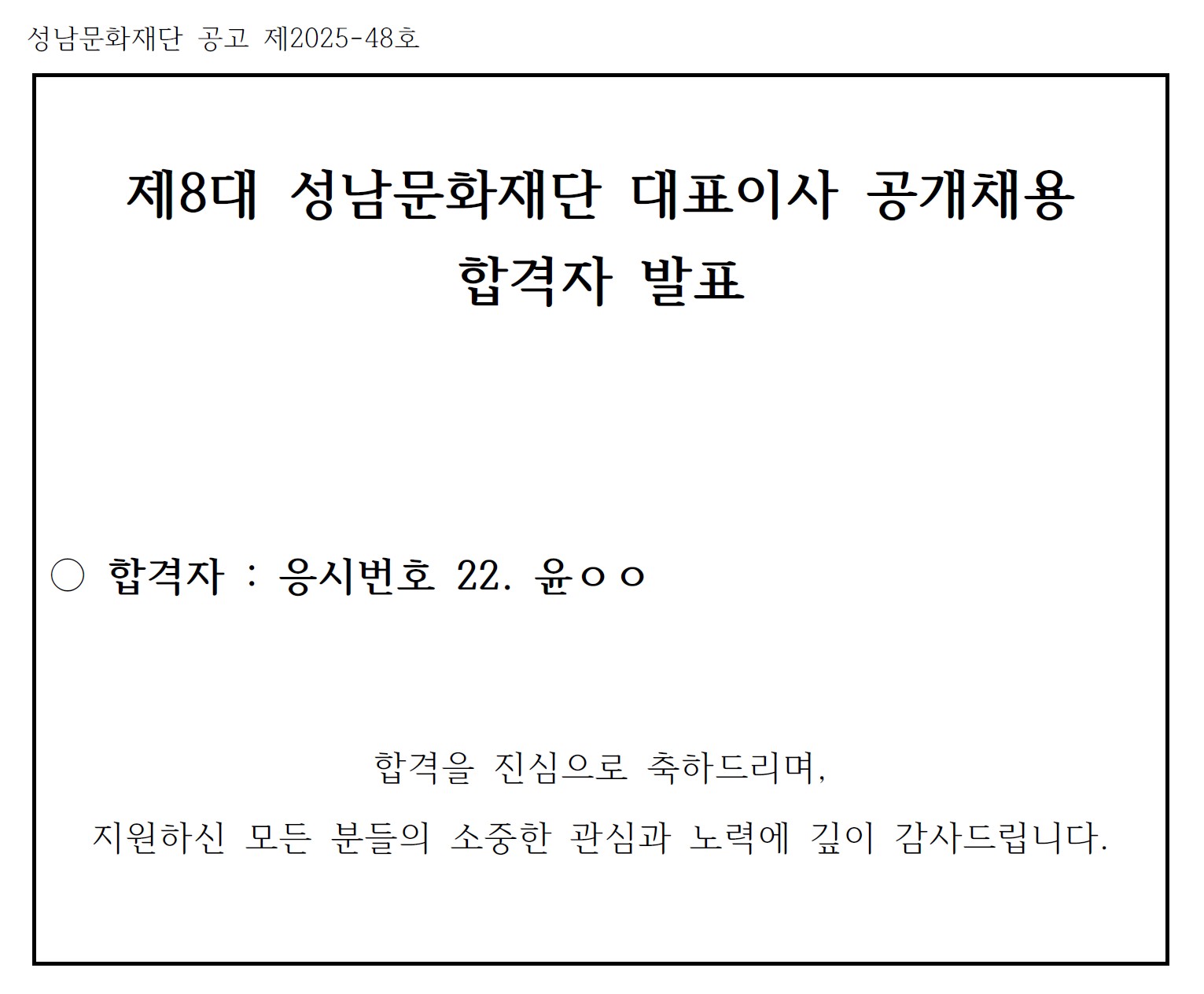성남문화재단 공고 제2025-48호

제8대 성남문화재단 대표이사 공개채용 합격자 발표

○ 합격자 : 응시번호 22. 윤ㅇㅇ

합격을 진심으로 축하드리며, 
지원하신 모든 분들의 소중한 관심과 노력에 깊이 감사드립니다.