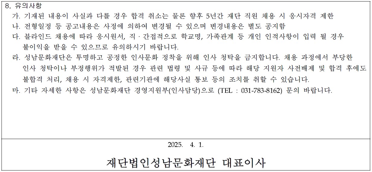 8. 유의사항
  가. 기재된 내용이 사실과 다를 경우 합격 취소는 물론 향후 5년간 재단 직원 채용 시 응시자격 제한
  나. 전형일정 등 공고내용은 사정에 의하여 변경될 수 있으며 변경내용은 별도 공지함
  다. 블라인드 채용에 따라 응시원서, 직ㆍ간접적으로 학교명, 가족관계 등 개인 인적사항이 입력 될 경우 
     불이익을 받을 수 있으므로 유의하시기 바랍니다.
  라. 성남문화재단은 투명하고 공정한 인사문화 정착을 위해 인사 청탁을 금지합니다. 채용 과정에서 부당한 
     인사 청탁이나 부정행위가 적발된 경우 관련 법령 및 사규 등에 따라 해당 지원자 사전배제 및 합격 후에도
     불합격 처리, 채용 시 자격제한, 관련기관에 해당사실 통보 등의 조치를 취할 수 있습니다.
  마. 기타 자세한 사항은 성남문화재단 경영지원부(인사담당)으로 (TEL : 031-783-8162) 문의 바랍니다.

2025.  4. 1. 

재단법인성남문화재단 대표이사
