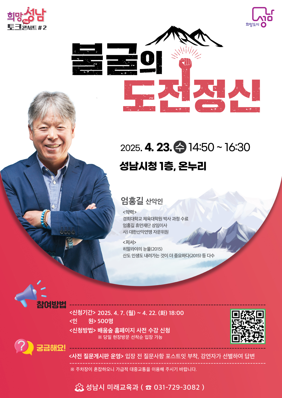 희망성남 토크콘서트 #2



불굴의 도전정신



2025. 4. 23. 수 14:50~16:30



성남시청 1층, 온누리



엄홍길 산악인



<약력>

경희대학교 체육대학원 박사 과정 수료

엄홍길 휴먼재단 상임이사

사) 대한산악연맹 자문위원



<저서>

히말라야의 눈물(2015)

산도 인생도 내려가는 것이 더 중요하다(2015) 등 다수



참여방법

신청기간 : 2025. 4. 7. (월) ~ 4. 22. (화) 18:00

인원 : 500명

신청방법 : 배움숲 홈페이지 사전 수강 신청 ※당일 현장방문 선착순 입장 가능



궁금해요!

<사전 질문게시판 운영> 입장 전 질문사항 포스트잇 부착, 강연자가 선별하여 답변

※주차장이 혼잡하오니 가급적 대중교통을 이용해주시기 바랍니다.



성남시 미래교육과 031-729-3082