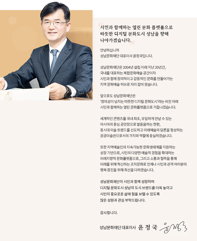 시민과 함께하는 열린 문화 플랫폼으로
따뜻한 디지털 문화도시 성남을 향해
나아가겠습니다.

안녕하십니까
성남문화재단 대표이사 윤정국입니다.

성남문화재단은 2004년 설립 이래 지난 20년간, 
국내를 대표하는 복합문화예술 공간이자
시민과 함께 창의적이고 감동적인 문화를 만들어가는
지역 문화예술 허브로 자리 잡아 왔습니다. 

앞으로도 성남문화재단은
‘창의성이 넘치는 따뜻한 디지털 문화도시’라는 비전 아래
시민과 함께하는 열린 문화플랫폼으로 거듭나겠습니다.

세계적인 콘텐츠를 국내 최초, 유일하게 만날 수 있는
아시아의 중심 공연장으로 발돋움하는 한편,
동시대 미술 트렌드를 선도하고 미래예술의 담론을 형성하는
공공미술관으로서의 가치와 역할에 충실하겠습니다.

또한 지역예술인의 지속가능한 문화생태계를 지원하는
성장 기반으로, 시민의 다양한 예술적 경험을 확대하는
미래지향적 문화플랫폼으로, 그리고 소통과 협력을 통해
미래를 위해 혁신하는 조직문화로 언제나 시민과 관객 여러분의
행복 증진을 위해 최선을 다하겠습니다.

성남문화재단이 시민과 함께 성장하며
디지털 문화도시 성남의 도시 브랜드를 더욱 높이고
시민의 풍요로운 삶에 힘을 보탤 수 있도록
많은 성원과 관심 부탁드립니다.

감사합니다.

성남문화재단 대표이사 윤 정 국 서명