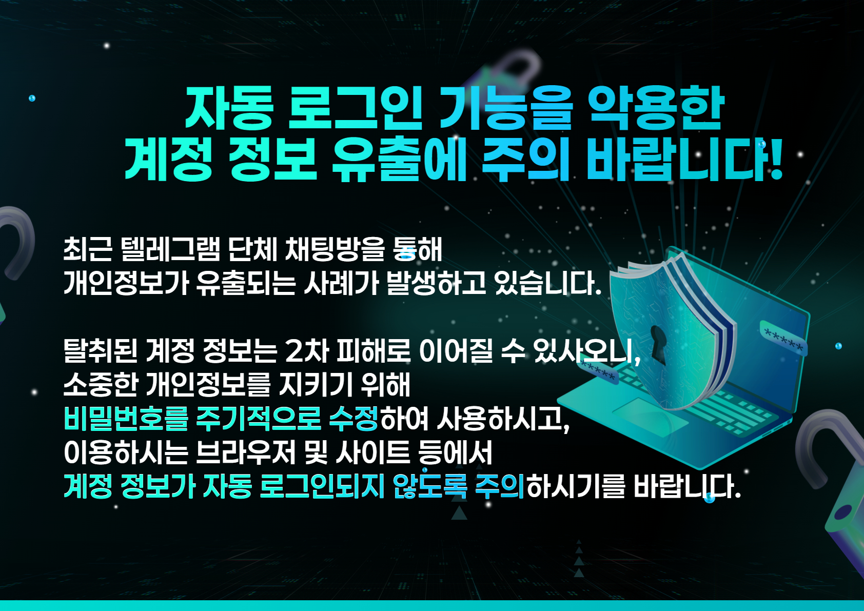 자동 로그인 기능을 악용한 계정 정보 유출에 주의 바랍니다!

최근 텔레그램 단체 채팅방을 통해
개인정보가 유출되는 사례가 발생하고 있습니다.
탈취된 계정 정보는 2차 피해로 이어질 수 있사오니,
소중한 개인정보를 지키기 위해
비밀번호를 주기적으로 수정하여 사용하시고,
이용하시는 브라우저 및 사이트 등에서
계정 정보가 자동 로그인되지 않도록 주의하시기를 바랍니다.