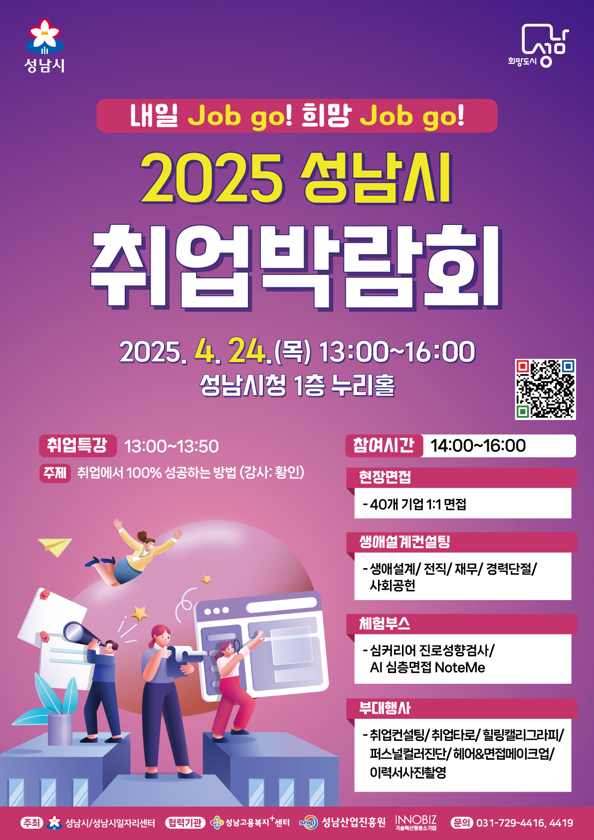 내일 Job go! 희망 Job go!

2025 성남시 취업박람회

2025. 4. 24. (목) 13:00~16:00
성남시청 1층 누리홀

취업특강 13:00~13:50
주제 취업에서 100% 성공하는 방법(강사 : 황인)

참여시간 14:00~16:00
현장면접 40개 기업 1:1 면접

생애설계컨설팅
생애설계/전직/재무/경력단절/사회공헌

체험부스
심커리어 진로성향검사/AI 심층면접 NoteMe

부대행사
취업컨설팅/취업타로/힐링캘리그라피/퍼스널컬러진단/헤어&면접메이크업/이력서사진촬영

문의 031-729-4416, 4419