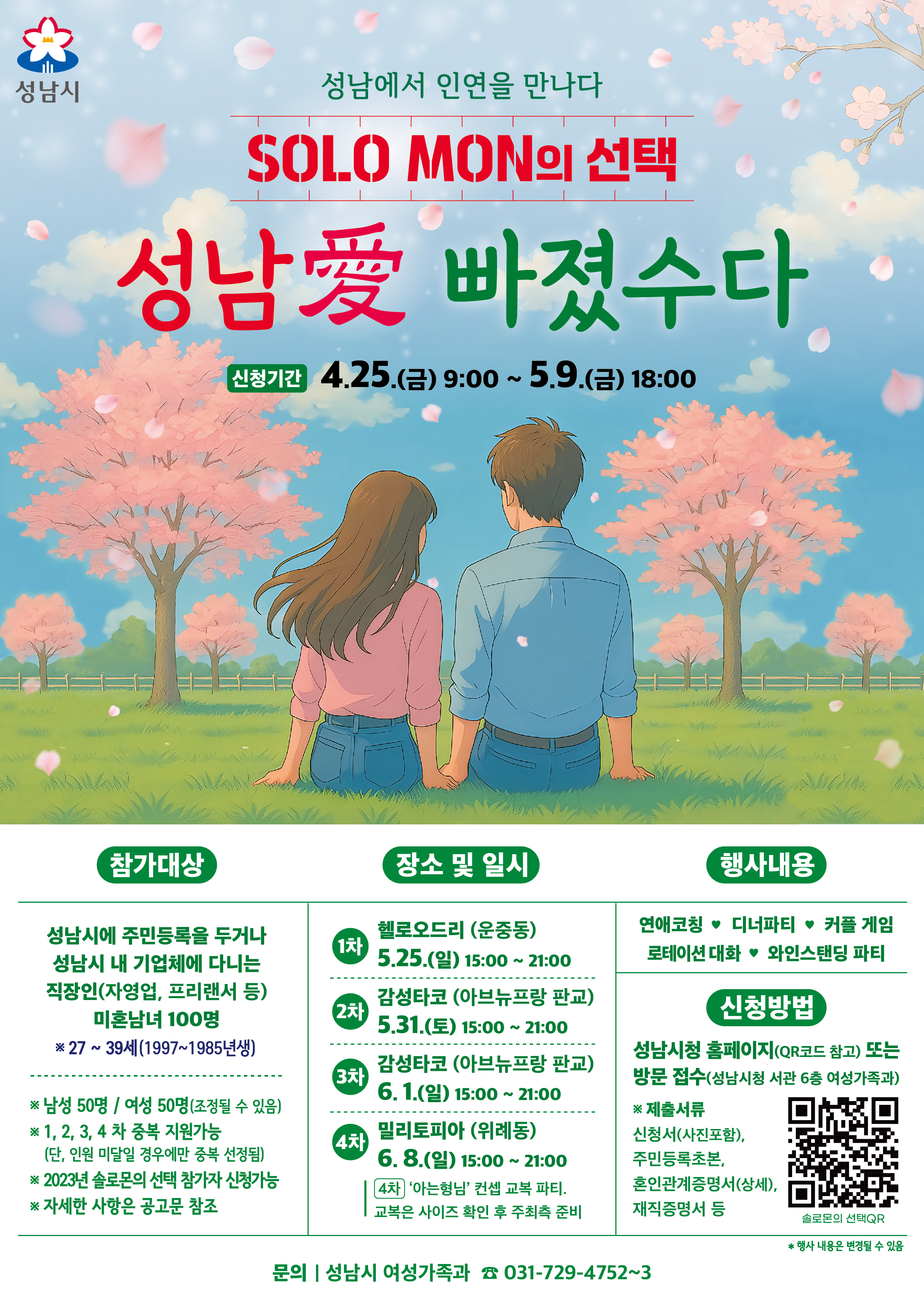 성남에서 인연을 만나다
SOLO MON의 선택
성남愛 빠졌수다

신청기간 4.25.(금) 9:00~5.9.(금) 18:00

참가대상

성남시에 주민등록을 두거나 성남시 내 기업체에 다니는 직장인(자영업, 프리랜서 등) 미혼남녀 100명
※27~39세 (1997~1985년생)

※남성 50명 / 여성 50명(조정될 수 있음)
※1, 2, 3, 4차 중복 지원가능 (단, 인원 미달일 경우에만 중복 선정됨)
※2023년 솔로몬의 선택 참가자 신청가능
※ 자세한 사항은 공고문 참조

장소 및 일시

1차 헬로오드리(운중동) 5.25.(일) 15:00~21:00
2차 감성타고(아브뉴프랑 판교) 5.31(토) 15:00~21:00
3차 감성타고(아브뉴프랑 판교) 6.4.(일) 15:00~21:00
4차 밀리토피아(위례동) 6.8.(일) 15:00~21:00
4차 '아는형님' 컨셉 교복 파티. 교복은 사이즈 확인 후 주최측 준비

행사내용
연애코칭 ♥ 디너파티 ♥ 커플게임
로테이션 대화 ♥ 와인스탠딩 파티

신청방법
성남시청 홈페이지 (QR코드 참고) 또는 방문접수(성남시청 서관 6층 여성가족과)
※제출서류 신청서(사진포함), 주민등록초본, 혼인관계증명서(상세), 재직증명서

※행사 내용은 변경될 수 있음

문의 | 성남시 여성가족과 031-729-4752~3
