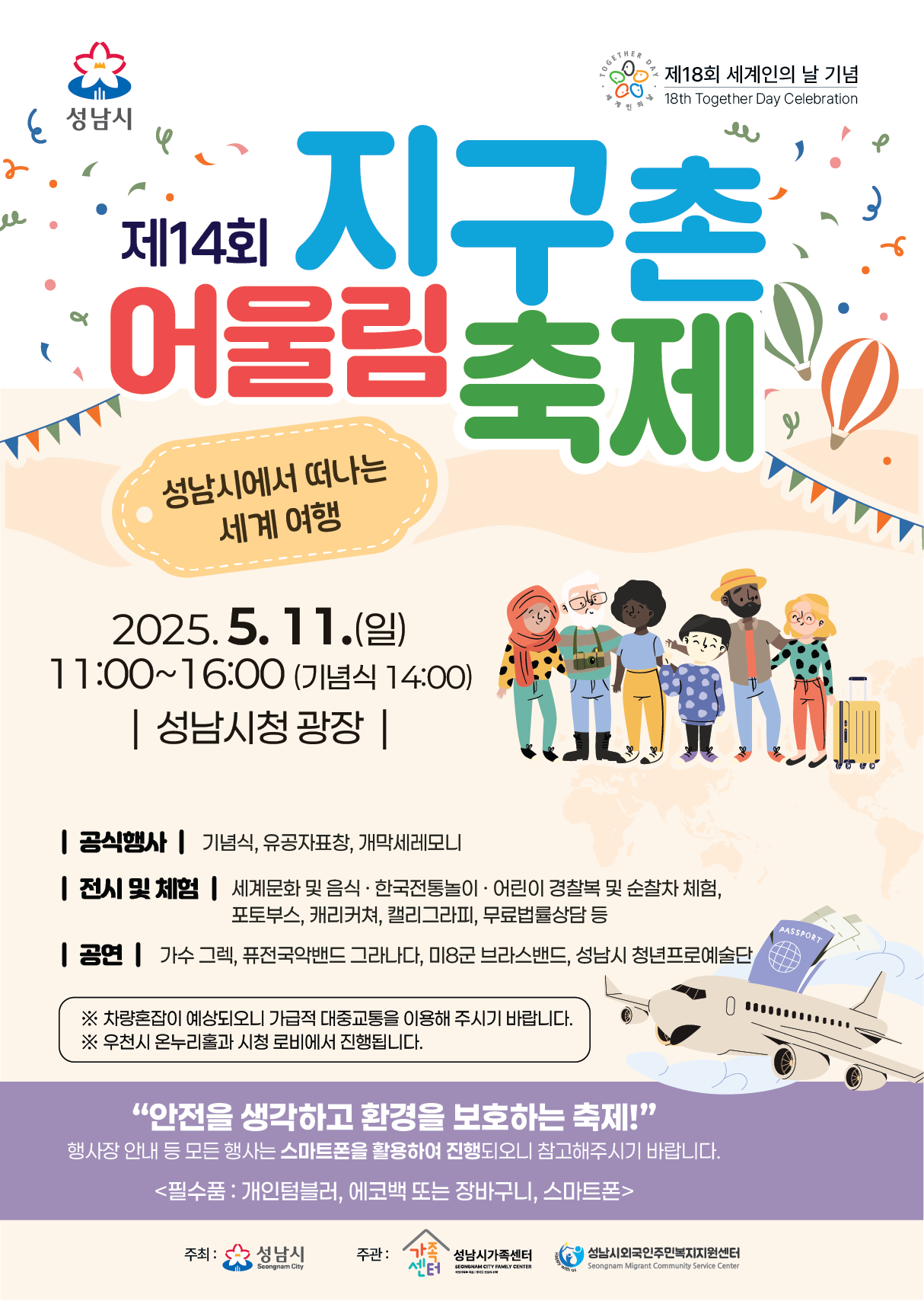 제14회 지구촌 어울림 축제

성남시에서 떠나는 세계 여행

2025. 5. 11. (일)
11:00 ~ 16:00 (기념식 14:00)
성남시청 광장

공식행사 : 기념식, 유공자표창, 개막세레모니
전시 및 체험 : 세계문화 및 음식, 한국전통놀이, 어린이 경찰복 및 순찰차 체험, 포토부스, 캐리커쳐, 캘리그라피, 무료법률상담 등
공연 : 가수 그렉, 퓨전국악밴드 그라나다, 미8군 브라스밴드, 성남시 청년프로예술단

※ 차량혼잡이 예상되오니 가급적 대중교통을 이용해 주시기 바랍니다.
※ 우천시 온누리홀과 시청 로비에서 진행됩니다.

