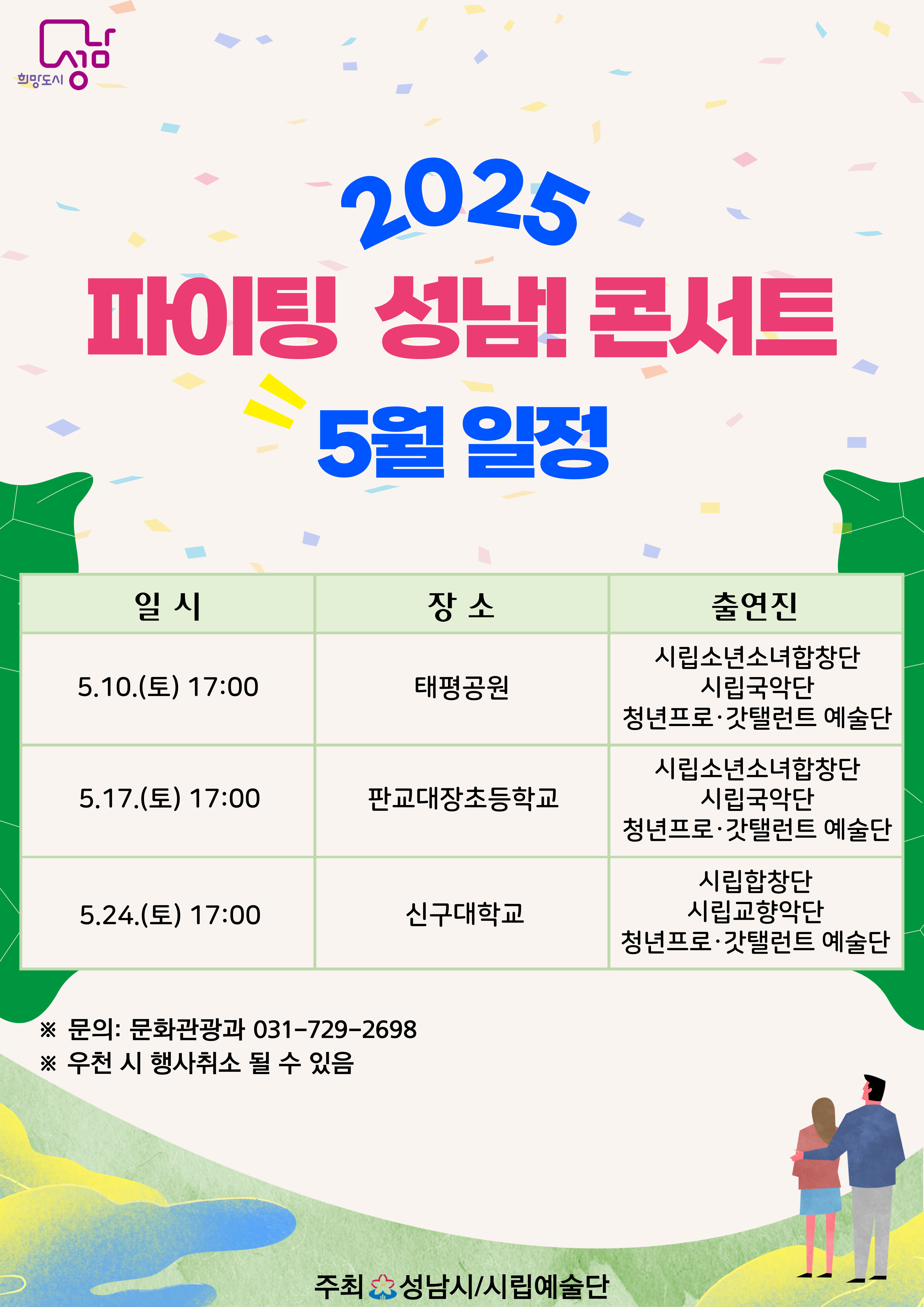 2025 파이팅 성남! 콘서트 5월 일정

일시 ; 5.10.(토) 17:00
장소 : 태평공원
출연진 : 시립소년소녀합창단, 시립국악단, 청년프로갓탤런트예술단

일시 : 5.17(토) 17:00
장소 : 판교대장초등학교
출연진 : 시립소년소녀합창단, 시립국악단, 청년프로갓탤런트예술단

일시 : 5.24(토) 17:00
장소 : 신구대학교
출연진 : 시립합창단, 시립교향악단, 청년프로갓탤런트예술단


※ 문의 : 문화관광과 031-729-2698
※ 우천 시 취소될 수 있음

주최 성남시(문화관광과)/시립예술단