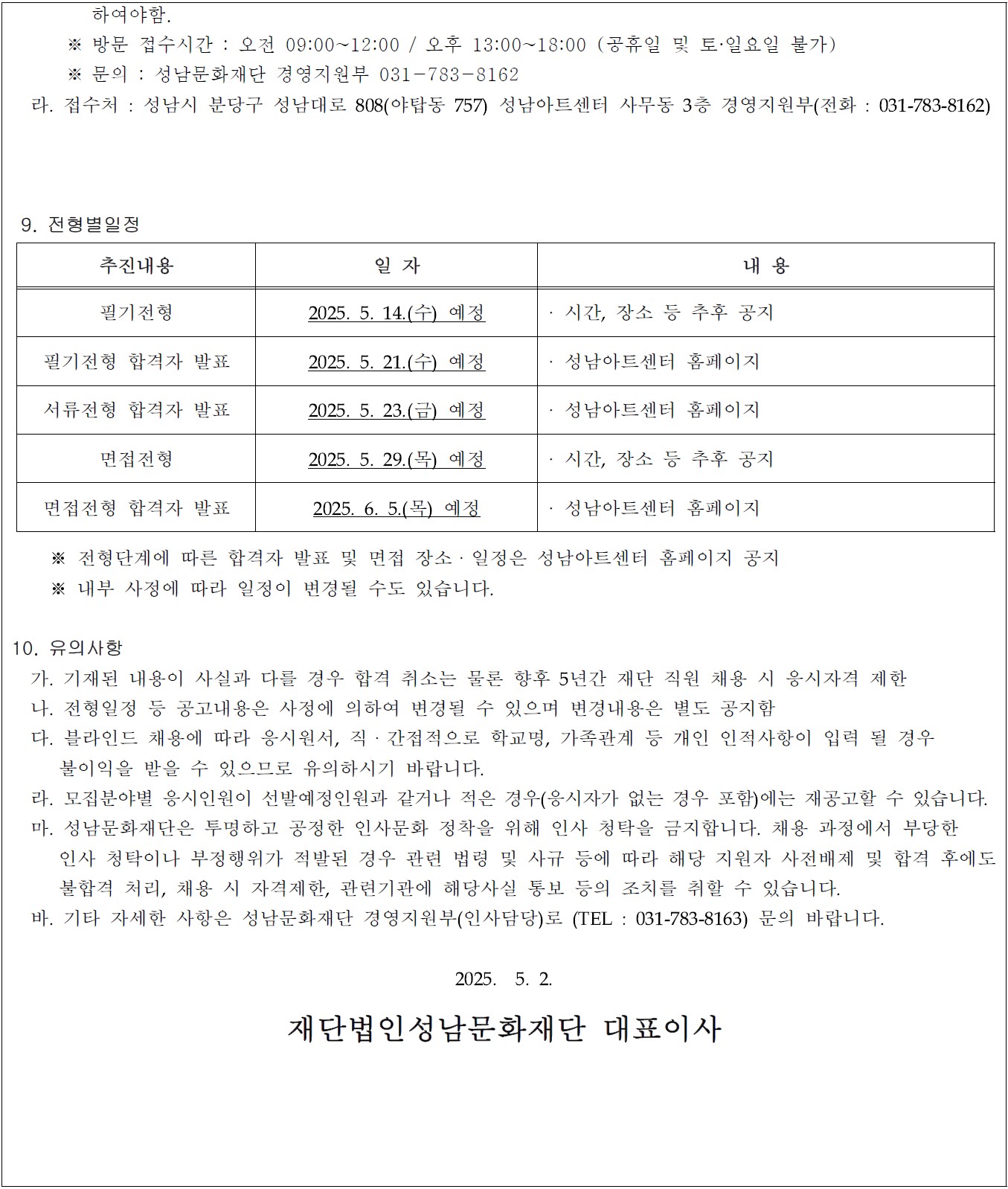    하여야함.
      ※ 방문 접수시간 : 오전 09:00~12:00 / 오후 13:00~18:00 (공휴일 및 토·일요일 불가)
      ※ 문의 : 성남문화재단 경영지원부 031-783-8162
  라. 접수처 : 성남시 분당구 성남대로 808(야탑동 757) 성남아트센터 사무동 3층 경영지원부(전화 : 031-783-8162)

 9. 전형별일정 
추진내용
일 자
내 용
필기전형
2025. 5. 14.(수) 예정
· 시간, 장소 등 추후 공지
필기전형 합격자 발표
2025. 5. 21.(수) 예정
· 성남아트센터 홈페이지
서류전형 합격자 발표
2025. 5. 23.(금) 예정
· 성남아트센터 홈페이지 
면접전형
2025. 5. 29.(목) 예정
· 시간, 장소 등 추후 공지
면접전형 합격자 발표
2025. 6. 5.(목) 예정
· 성남아트센터 홈페이지 

    ※ 전형단계에 따른 합격자 발표 및 면접 장소ㆍ일정은 성남아트센터 홈페이지 공지
    ※ 내부 사정에 따라 일정이 변경될 수도 있습니다.

10. 유의사항
  가. 기재된 내용이 사실과 다를 경우 합격 취소는 물론 향후 5년간 재단 직원 채용 시 응시자격 제한
  나. 전형일정 등 공고내용은 사정에 의하여 변경될 수 있으며 변경내용은 별도 공지함
  다. 블라인드 채용에 따라 응시원서, 직ㆍ간접적으로 학교명, 가족관계 등 개인 인적사항이 입력 될 경우 
     불이익을 받을 수 있으므로 유의하시기 바랍니다.
  라. 모집분야별 응시인원이 선발예정인원과 같거나 적은 경우(응시자가 없는 경우 포함)에는 재공고할 수 있습니다.
  마. 성남문화재단은 투명하고 공정한 인사문화 정착을 위해 인사 청탁을 금지합니다. 채용 과정에서 부당한 
     인사 청탁이나 부정행위가 적발된 경우 관련 법령 및 사규 등에 따라 해당 지원자 사전배제 및 합격 후에도
     불합격 처리, 채용 시 자격제한, 관련기관에 해당사실 통보 등의 조치를 취할 수 있습니다.
  바. 기타 자세한 사항은 성남문화재단 경영지원부(인사담당)로 (TEL : 031-783-8163) 문의 바랍니다.

2025.  5. 2. 

재단법인성남문화재단 대표이사
