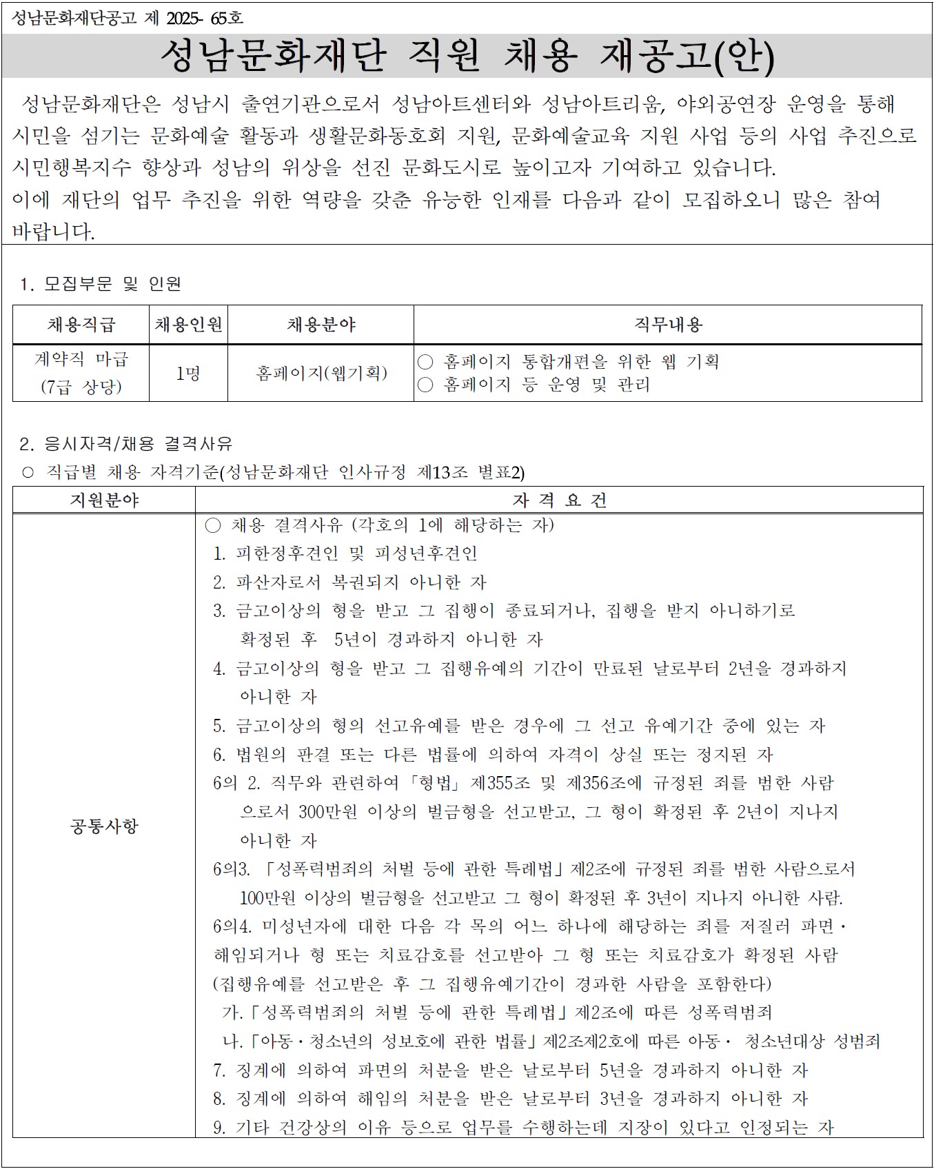 성남문화재단공고 제 2025- 65호

성남문화재단 직원 채용 재공고(안)

 성남문화재단은 성남시 출연기관으로서 성남아트센터와 성남아트리움, 야외공연장 운영을 통해 
시민을 섬기는 문화예술 활동과 생활문화동호회 지원, 문화예술교육 지원 사업 등의 사업 추진으로 
시민행복지수 향상과 성남의 위상을 선진 문화도시로 높이고자 기여하고 있습니다. 
이에 재단의 업무 추진을 위한 역량을 갖춘 유능한 인재를 다음과 같이 모집하오니 많은 참여
바랍니다.

 1. 모집부문 및 인원

채용직급
채용인원
채용분야
직무내용
계약직 마급
(7급 상당)
1명
홈페이지(웹기획)
○ 홈페이지 통합개편을 위한 웹 기획
○ 홈페이지 등 운영 및 관리


 2. 응시자격/채용 결격사유
 ○ 직급별 채용 자격기준(성남문화재단 인사규정 제13조 별표2)

지원분야
자 격 요 건
공통사항
○ 채용 결격사유 (각호의 1에 해당하는 자)
 1. 피한정후견인 및 피성년후견인
 2. 파산자로서 복권되지 아니한 자
 3. 금고이상의 형을 받고 그 집행이 종료되거나, 집행을 받지 아니하기로 
    확정된 후  5년이 경과하지 아니한 자
 4. 금고이상의 형을 받고 그 집행유예의 기간이 만료된 날로부터 2년을 경과하지
    아니한 자
 5. 금고이상의 형의 선고유예를 받은 경우에 그 선고 유예기간 중에 있는 자
 6. 법원의 판결 또는 다른 법률에 의하여 자격이 상실 또는 정지된 자
 6의 2. 직무와 관련하여 ?형법? 제355조 및 제356조에 규정된 죄를 범한 사람
    으로서 300만원 이상의 벌금형을 선고받고, 그 형이 확정된 후 2년이 지나지
    아니한 자
 6의3. 「성폭력범죄의 처벌 등에 관한 특례법」제2조에 규정된 죄를 범한 사람으로서
    100만원 이상의 벌금형을 선고받고 그 형이 확정된 후 3년이 지나지 아니한 사람.
 6의4. 미성년자에 대한 다음 각 목의 어느 하나에 해당하는 죄를 저질러 파면·
 해임되거나 형 또는 치료감호를 선고받아 그 형 또는 치료감호가 확정된 사람
 (집행유예를 선고받은 후 그 집행유예기간이 경과한 사람을 포함한다) 
  가.「성폭력범죄의 처벌 등에 관한 특례법」제2조에 따른 성폭력범죄
  나.「아동·청소년의 성보호에 관한 법률」제2조제2호에 따른 아동· 청소년대상 성범죄
 7. 징계에 의하여 파면의 처분을 받은 날로부터 5년을 경과하지 아니한 자
 8. 징계에 의하여 해임의 처분을 받은 날로부터 3년을 경과하지 아니한 자
 9. 기타 건강상의 이유 등으로 업무를 수행하는데 지장이 있다고 인정되는 자