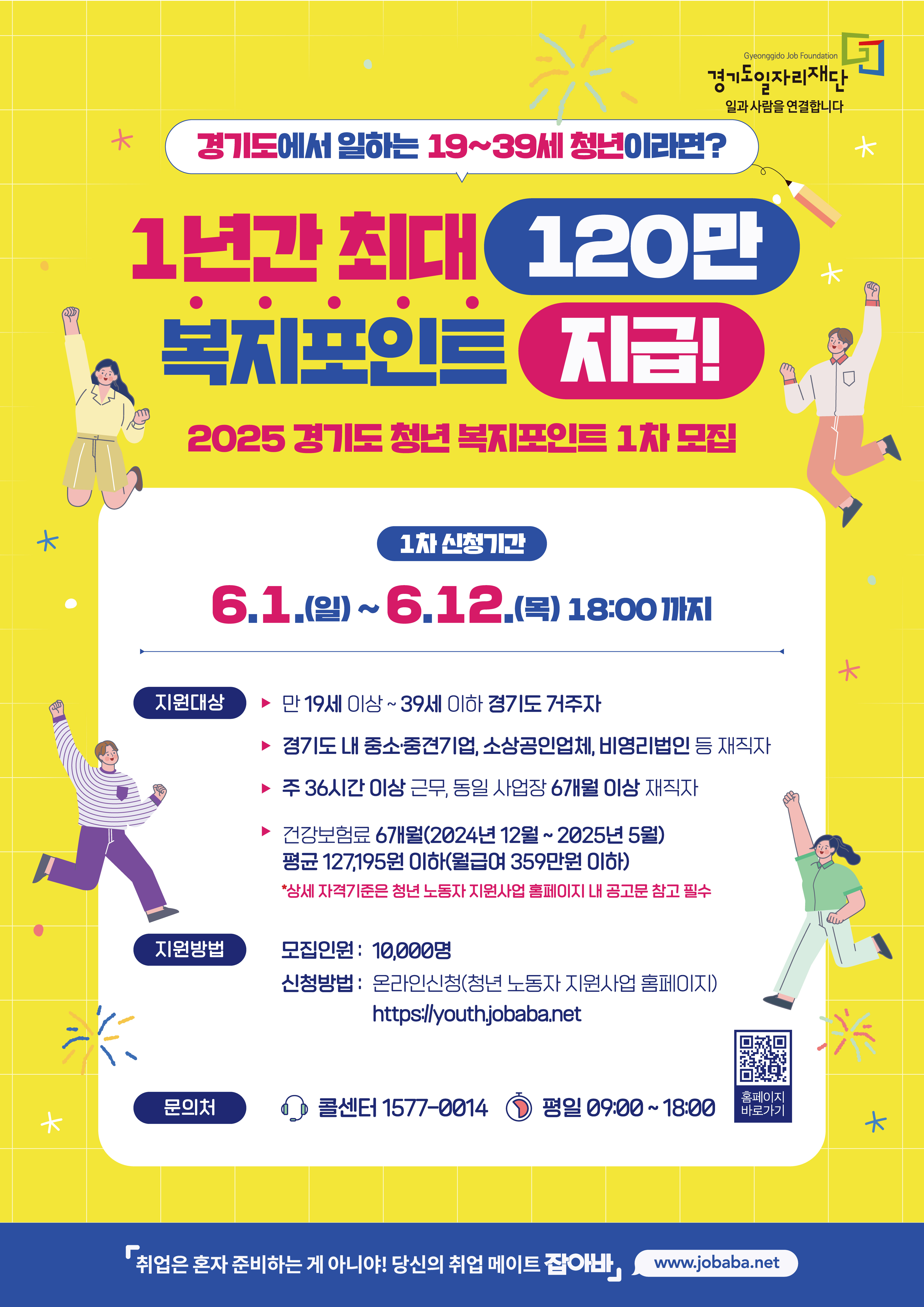 경기도에서 일하는 19~39세 청년이라면?

1년간 최대 120만 복지포인트 지급!

2025 경기도 청년 복지포인트 1차 모집

1차 신청기간

6.1.(일)~6.12.(목) 18:00까지

지원대상
- 만 19세 이상~39세 이하 경기도 거주자
- 경기도 내 중소중견기업, 소상공인업체, 비영리법인 등 재직자
- 주 36시간 이상 근무, 동일 사업장 6개월 이상 재직자
- 건강보험료 6개월(2024년 12월~2025년 5월) 평균 127,195원 이하(월급여 359만원 이하)

지원방법
- 모집인원 : 10,000명
- 신청방법 : 온라인신청(청년 노동자 지원사업 홈페이지) https://youth.jobaba.net

문의처
- 콜센터 1577-0014 (평일 09:00~!18:00)

취업은 혼자 준비하는 게 아니야! 당신의 취업 메이트 잡아바 www.jobaba.net
