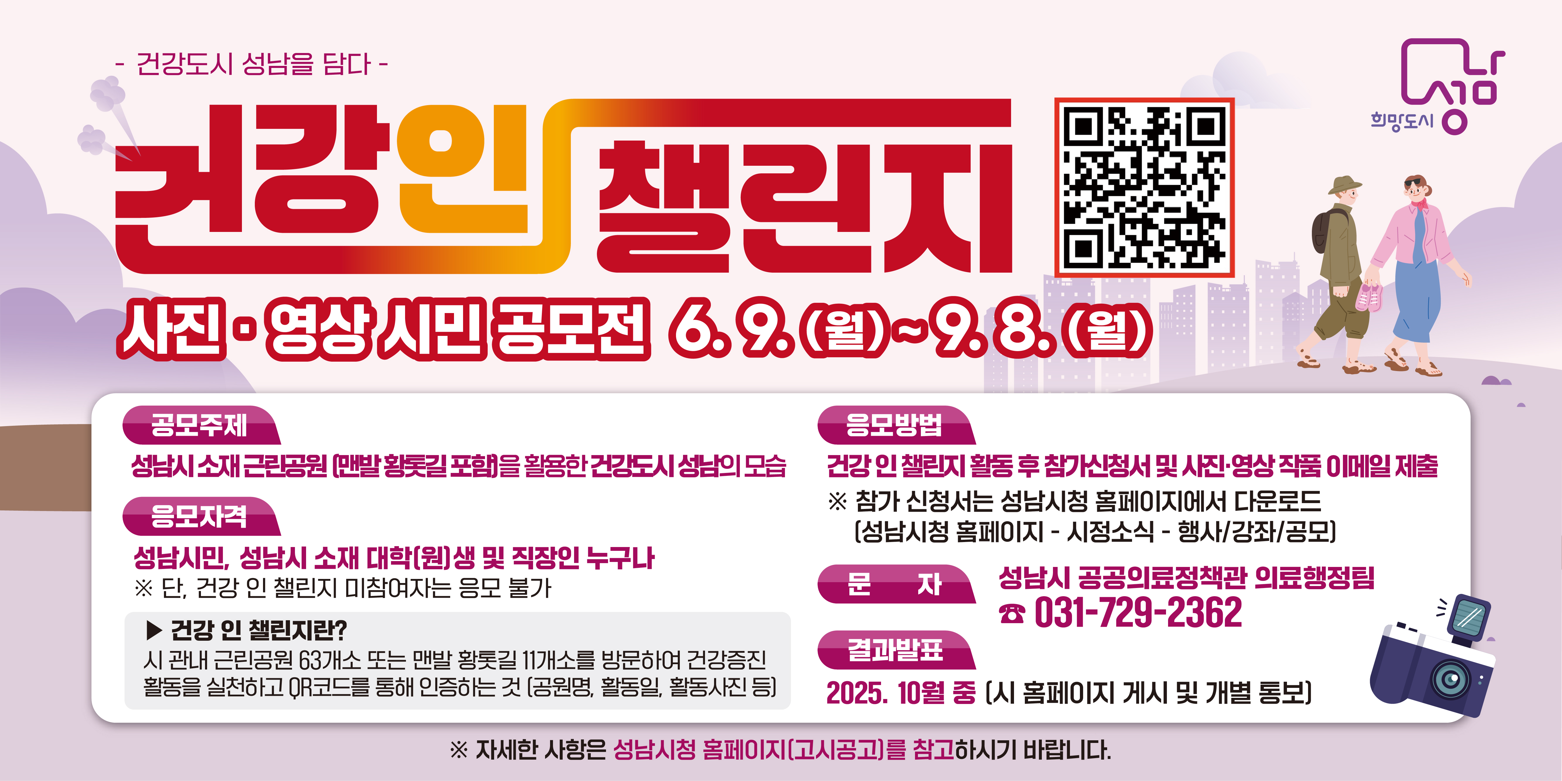 -건강도시 성남을 담다-

건강 인 챌린지

사진, 영상 시민 공모전 6.9.(월)~9.8.(월)

공모주제 : 성남시 소재 근린공원(맨발 황톳길 포함)을 활용한 건강도시 성남의 모습

응모자격 : 성남시민, 성남시 소재 대학(원)생 및 직장인 누구나
※ 단, 건강 인 챌린지 미참여자는 응모 불가
▶ 건강 인 챌린지란? : 시 관내 근린공원 63개소 또는 맨발 황톳길 11개소를 방문하여 건강증진 활동을 실천하고 QR코드를 통해 인증하는 것 (공원명, 활동일, 활동사진 등)

응모방법 : 건강 인 챌린지 활동 후 참가신청서 및 사진,영상 작품 이메일 제출
※ 참가 신청서는 성남시청 홈페이지에서 다운로드 (성남시청 홈페이지-시정소식-행사/강좌/공모)

문자 : 성남시 공공의료정책관 의료행정팀 031-729-2362

결과발표 : 2025. 10월 중 (시 홈페이지 게시 및 개별 통보)

※ 자세한 사항은 성남시청 홈페이지(고시공고)를 참고하시기 바랍니다.