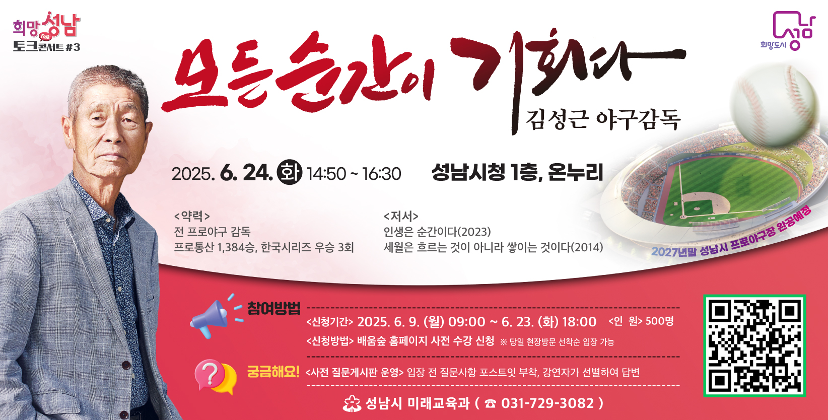 모든 순간이 기회다
김성근 야구감독

2025.6.24.(화) 14:50~16:30
성남시청 1층, 온누리

<약력>
전 프로야구 감독
프로통산 1,384승, 한국시리즈 우승 3회

<저서>
인생은 순간이다(2023)
세월은 흐르는 것이 아니라 쌓이는 것이다(2014)

※ 2027년말 성남시 프로야구장 완공예정

참여방법
- 신청기간 : 2025.6.9.(월) 09:00~6.23.(화) 18:00
- 인원 : 500명
- 신청방법 : 배움숲 홈페이지 사전 수강 신청 ※ 당일 현장방문 선착순 입장 가능

궁금해요!
- 사전 질문게시판 운영 : 입장 전 질문사항 포스트잇 부착, 강연자가 선별하여 답변

성남시 미래교육과(031-729-3082)