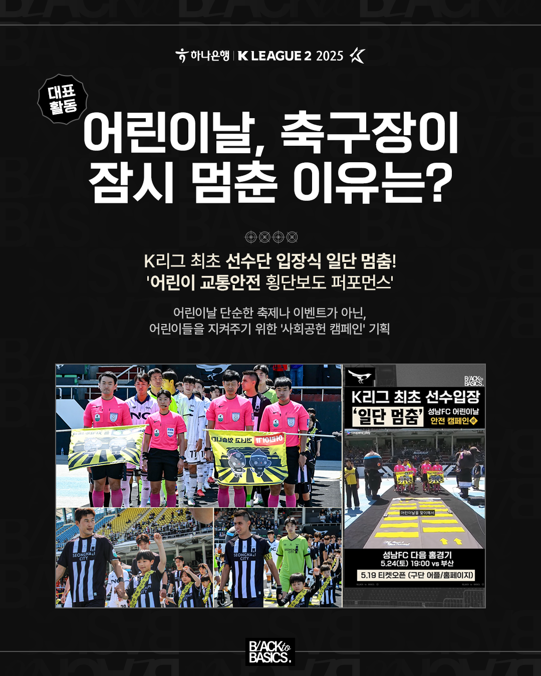 대표활동

어린이날, 축구장이 잠시 멈춘 이유는?

K리그 최초 선수단 입장식 일단 멈춤!

'어린이 교통안전 횡단보도 퍼포먼스'

어린이날 단순한 축제나 이벤트가 아닌,
어린이들을 지켜주기 위한 '사회공헌 캠페인' 기획