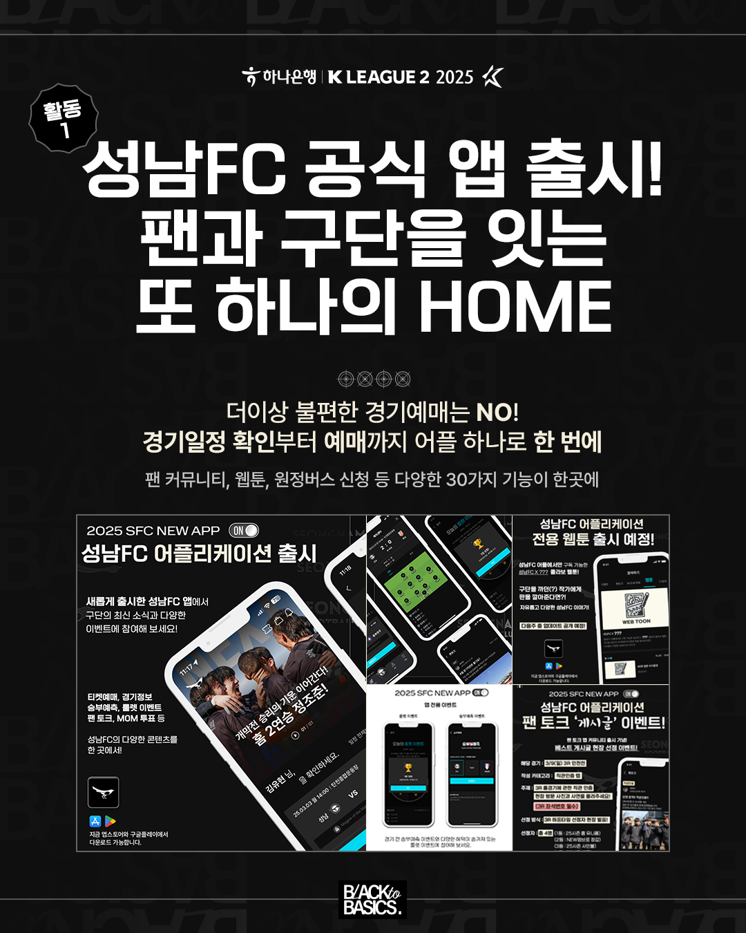 활동1

성남FC 공식 앱 출시! 팬과 구단을 잇는 또 하나의 HOME

더이상 불편한 경기예매는 NO!
경기일정 확인부터 예매까지 어플 하나로 한 번에

팬 커뮤니티, 웹툰, 원정버스 신청 등 다양한 30가지 기능이 한곳에