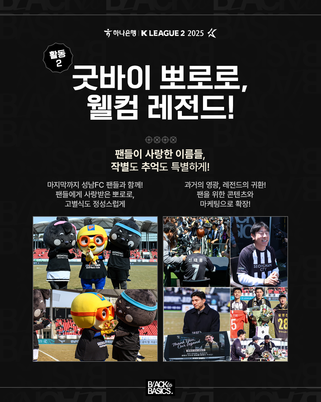 활동2

굿바이 뽀로로, 웰컴 레전드!

팬들이 사랑한 이름들, 작별도 추억도 특별하게!

마지막까지 성남FC 팬들과 함께!
팬들에게 사랑받은 뽀로로, 고별식도 정성스럽게

과거의 영광, 레전드의 귀환!
팬을 위한 콘텐츠와 마케팅으로 확장!