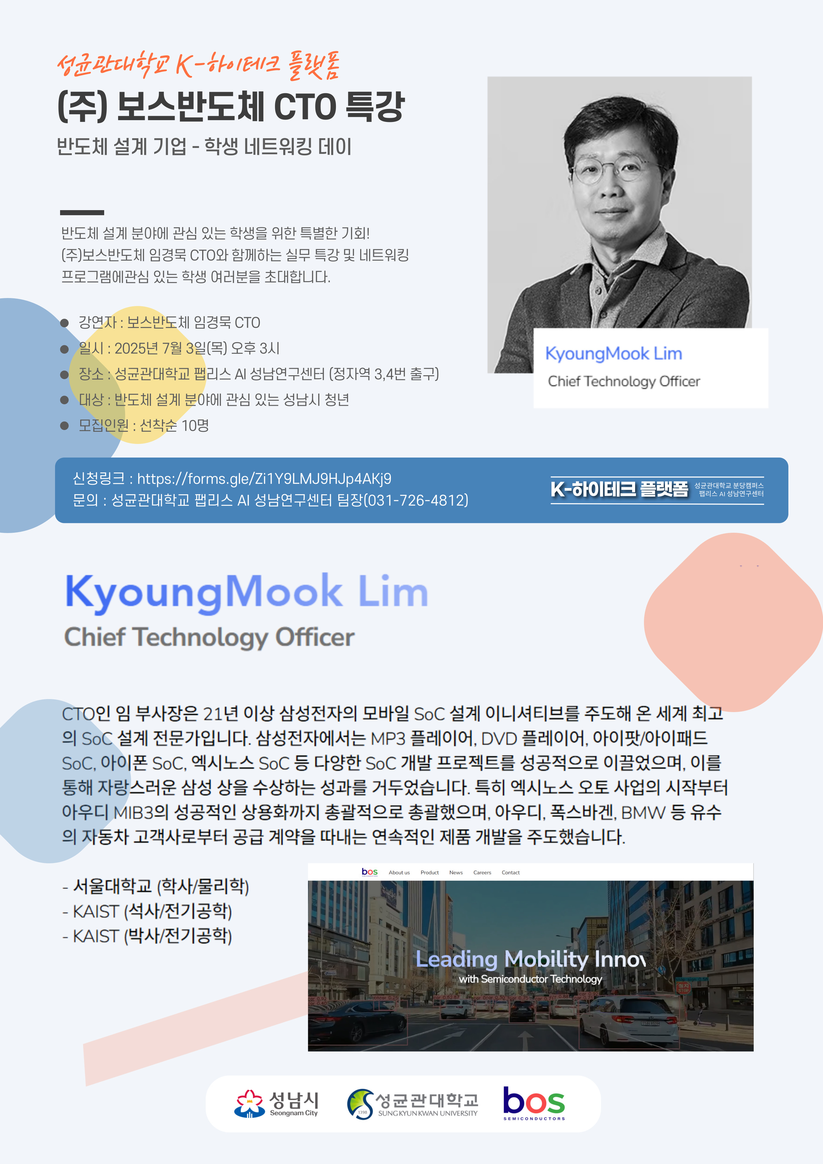 성균관대학교 K-하이테크 플랫폼

(주) 보스반도체 CTO 특강

반도체 설계 기업-학생 네트워킹 데이

반도체 설계 분야에 관심 있는 학생을 위한 특별한 기회!
(주)보스반도체 임경묵 CTO와 함께하는 실무 특강 및 네트워킹 프로그램에 관심 있는 학생 여러분을 초대합니다.

○ 강연자 : 보스반도체 임경묵 CTO
○ 일시 : 2025년 7월 3일 (목) 오후 3시
○ 장소 : 성균관대학교 팹리스 AI 성남연구센터 (정자역 3,4번 출구)
○ 대상 : 반도체 설계 분야에 관심 있는 성남시 청년
○ 모집인원 : 선착순 10명

신청링크 : https://forms.gle/Zi1Y9LMJ9HJp4AKj9

문의 : 성균관대학교 팹리스 AI 성남연구센터 팀장 (031-726-4812)

KyoungMook Lim
Chief Technology Officer

CTO인 임 부사장은 21년 이상 삼성전자의 모바일 SoC 설계 이니셔티브를 주도해 온 세계 최고의 SoC 설계 전문가입니다. 삼성전자에서는 MP3 플레이어, DVD 플레이어, 아이팟/아이패드 SoC, 아이폰 SoC, 엑시노스 SoC 등 다양한 SoC 개발 프로젝트를 성공적으로 이끌었으며, 이를 통해 자랑스러운 삼성 상을 수상하는 성과를 거두었습니다. 특히 엑시노스 오토 사업의 시작부터 아우디 MIB3의 성공적인 사용화까지 총괄적으로 총괄했으며, 아우디, 폭스바겐, BMW 등 유수의 자동차 고객사로부터 공급 계약을 따내는 연속적인 제품 개발을 주도했습니다.

- 서울대학교 (학사/물리학)
- KAIST (석사/전기공학)
- KAIST (박사/전기공학)