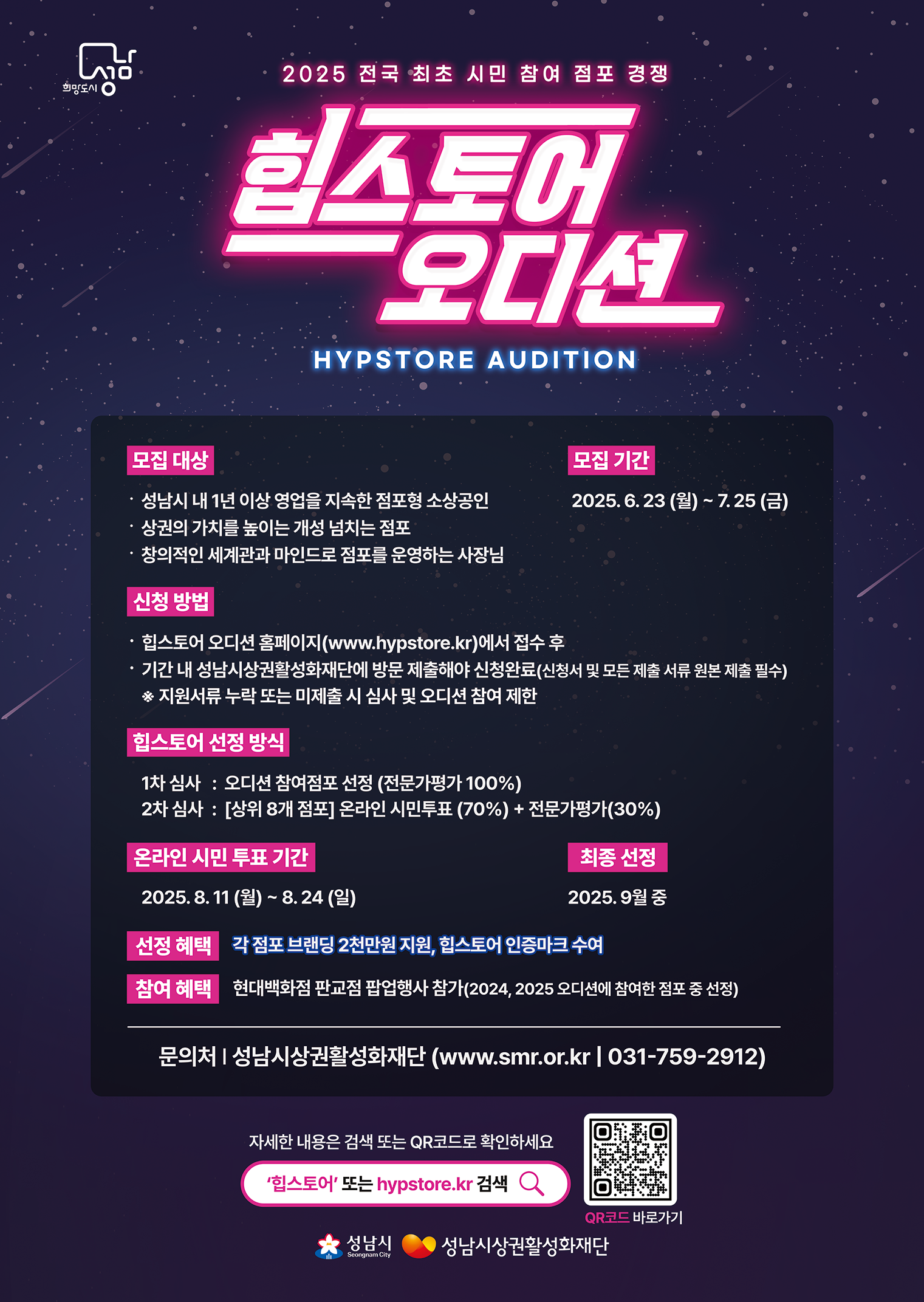 2025 전국 최초 시민 참여 점포 경쟁
힙스토어 오디션 (HYPSTORE AUDITION)

모집대상
- 성남시 내 1년 이상 영업을 지속한 점포형 소상공인
- 상권의 가치를 높이는 개성 넘치는 점포
- 창의적인 세계관과 망니드로 점포를 운영하는 사장님

모집기간 : 2025. 6. 23 (월) ~ 7. 25 (금)

신청방법
- 힙스토어 오디션 홈페이지(www.hypstore.kr)에서 접수 후
- 기간 내 성남시상권활성화재단에 방문 제출해야 신청완료(신청서 및 모든 제출 서류 원본 제출 필수)
※ 지원서류 누락 또는 미제출 시 심사 및 오디션 참여 제한

힙스토어 선정 방식
1차 심사 : 오디션 참여점포 선정 (전문가평가 100%)
2차 심사 : [상위 8개 점포] 온라인 시민투표(70%) + 전문가평가(30%)

온라인 시민 투표 기간 : 2025. 8. 11(월) ~ 8. 24 (일)

최종선정 : 2025. 9월 중

선정혜택 : 각 점포 브랜딩 2천만원 지원, 힙스토어 인증마크 수여

참여혜택 : 현대백화점 판교점 팝업행사 참가(2024, 2025 오디션에 참여한 점포 중 선정)

문의처 | 성남시상권활성화재단 (www.smr.or.kr | 031-759-2912)

자세한 내용은 검색 또는 QR코드로 확인하세요

'힙스토어' 또는 hypstore.kr 검색