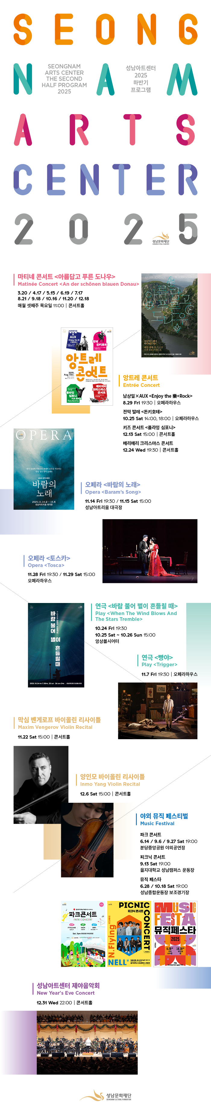 SEONG
N SEONGNAM
ARTS CENTER
THE SECOND
HALF PROGRAM
2025 A 성남아트센터
2025
하반기
프로그램 
M
ARTS
CENTER
2025

마티네콘서트 <아름답고 푸른 도나우>
Matinee Concert <An der schonen blaunen Donau>
3.20 / 4.17 / 5.15 / 6.19 / 7.17
8.21 / 9.18 / 10.16 / 11.20 / 12.18
매월 셋째주 목요일 11:00 | 콘서트홀
AN DER SCHONEN BLAUEN DONAU
아름답고
푸른
도나우
성남아트센터
마티네콘서트
매월 셋째 주 목요일
오전 11시 콘서트홀
피아니스트 김태형이 들려주는 클래식 이야기 2025년 3월-12월(총 10회)

20 남상일
X
AUX
〈Enjoy the 樂
+ROCK〉
8.29 Fri  19:30
오페라하우스  발레
돈키호테
10.25 Sat 14:00, 18:00
오페라하우스
앙트레
2025.
Aug.-Dec.
문의 031-783-8000
예매 NOL 티켓 1544-8117
`앙트레(Entree)는 프랑스어로 `시작`, `개시`라는 의미로,
공연예술 입문 관객을 위한 성남아트센터의 브랜드 시리즈 입니다.
12.13 Sat 15:00
콘서트홀
플라잉
심포니
키즈 콘서트
Flying Symphony
메리메리
크리스마스
콘서트
12.24 Wed 19:30
콘서트홀  앙트레 콘서트
Entree Concert
남상일XAUX<Enjoy the 樂+Rock>
8.29 Fri 19:30 | 오페라하우스
전막 발레 〈돈키호테〉
10.25 Sat 14:00, 18:00 | 오페라하우스
키즈 콘서트 〈플라잉 심포니〉
12.13 Sat 15:00 | 콘서트홀
메리메리 크리스마스 콘서트
12.24 Wed 19:30 | 콘서트홀
OPERA
한국 동요의 서정으로 전쟁의 상흔을 치유하는
감성 짙은 창작 오페라
2025 창작오페라
바람의
노래
2025.11.14.금-15.토
성남아트리움 대극장 | 오페라 <바람의 노래>
11.14 Fri 19:30 / 11.15 Sat 15:00
성남아트리움 대극장
|오페라〈토스카〉
Opera 〈Tosca〉
11.28 Fri 19:30 / 11.29 Sat 15:00
오페라하우스
바
람
불
어
2
9
2
5
창
제
작
프
로
젝
트
별이
흔
들
릴
때
2025.10.24 FRI 7:30PM, 25 SAT , 26 SUN 3PM | 성남아트센터 앙상블시어터 | 연극 <바람 불어 별이 흔들릴 때>
Play 〈When The Wind Blows And The Stars Tremble〉
10.24 Fri 19:30
10.25 Sat ~ 10.26 Sun 15:00
앙상블시어터
| 연극 〈빵야〉
Play 〈Trigger〉
11.7 Fri 19:30 | 오페라하우스
| 막심 벤게로프 바이올린 리사이틀
Maxim Vengerov Violin Recital
11.22 Sat 15:00 | 콘서트홀
| 양인모 바이올린 리사이틀
Inmo Yang Violin Recital
12.6 Sat 15:00 | 콘서트홀
| 야외 뮤직 페스티벌
Music Festival
파크 콘서트
6.14 / 9.6 / 9.27 Sat 19:00
분당중앙공원 야외공연장

피크닉 콘서트
9.13 Sat 19:00
을지대학교 성남캠퍼스 운동장

뮤직 페스타
6.28 / 10.18 Sat 19:00
성남종합운동장 보조경기장

파크콘서트 포스터  피크닉 콘서트 포스터  뮤직 페스타 포스터

| 성남아트센터 제야음악회
New Year`s Eve Concert
12.31 Wed 22:00 | 콘서트홀

성남문화재단