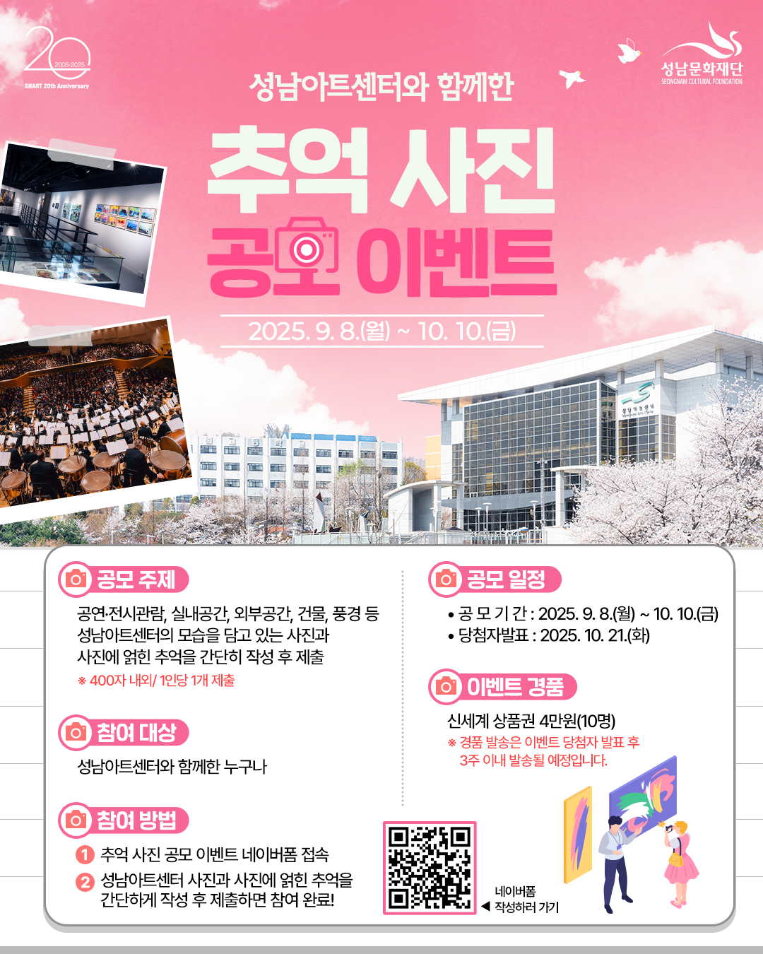성남아트센터와 함께한 추억사진 공모이벤트
2025.9.8(월) ~ 10.10(금)

공모주제
공연/전시관람, 실내공간, 외부공간, 건물, 풍경 등 성남아트센터의 모습을 담고 있는 사진과 사진에 얽힌 추억을 간단히 작성 후 제출

참여대상
성남아트센터와 함께한 누구나

참여방법
1. 추억 사진 공모 이벤트 네이버폼 접속
2. 성남아트센터 사진과 사진에 얽힌 추억을 간단하게 작성 후 제출하면 참여 완료!

공모일정 
공모기간:2025.9.8(월)~10.10(금)
당첨자발표: 2025.10.21(화)

이벤트 경품
신세계 상품권 4만원(10명)
*경품 발송은 이벤트 당첨자 발표 후 3주 이내 발송될 예정입니다.