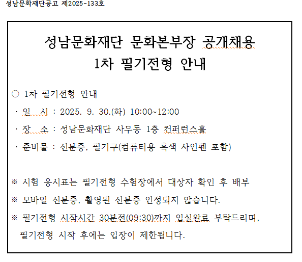 성남문화재단공고 제2025-133호

성남문화재단 문화본부장 공개채용 1차 필기전형 안내

1차 필기전형 안내
일시 : 2025. 9. 30.(화) 10:00~12:00
장소 : 성남문화재단 사무동 1층 컨퍼런스홀
준비물 : 신분증, 필기구(컴퓨터용 흑색 사인펜 포함)

시험 응시표는 필기전형 수험장에서 대상자 확인 후 배부
모바일 신분증, 촬영된 신분증 인정되지 않습니다.
필기전형 시작시간 30분전(09:30)까지 입실완료 부탁드리며, 필기전형 시작 후에는 입장이 제한됩니다.