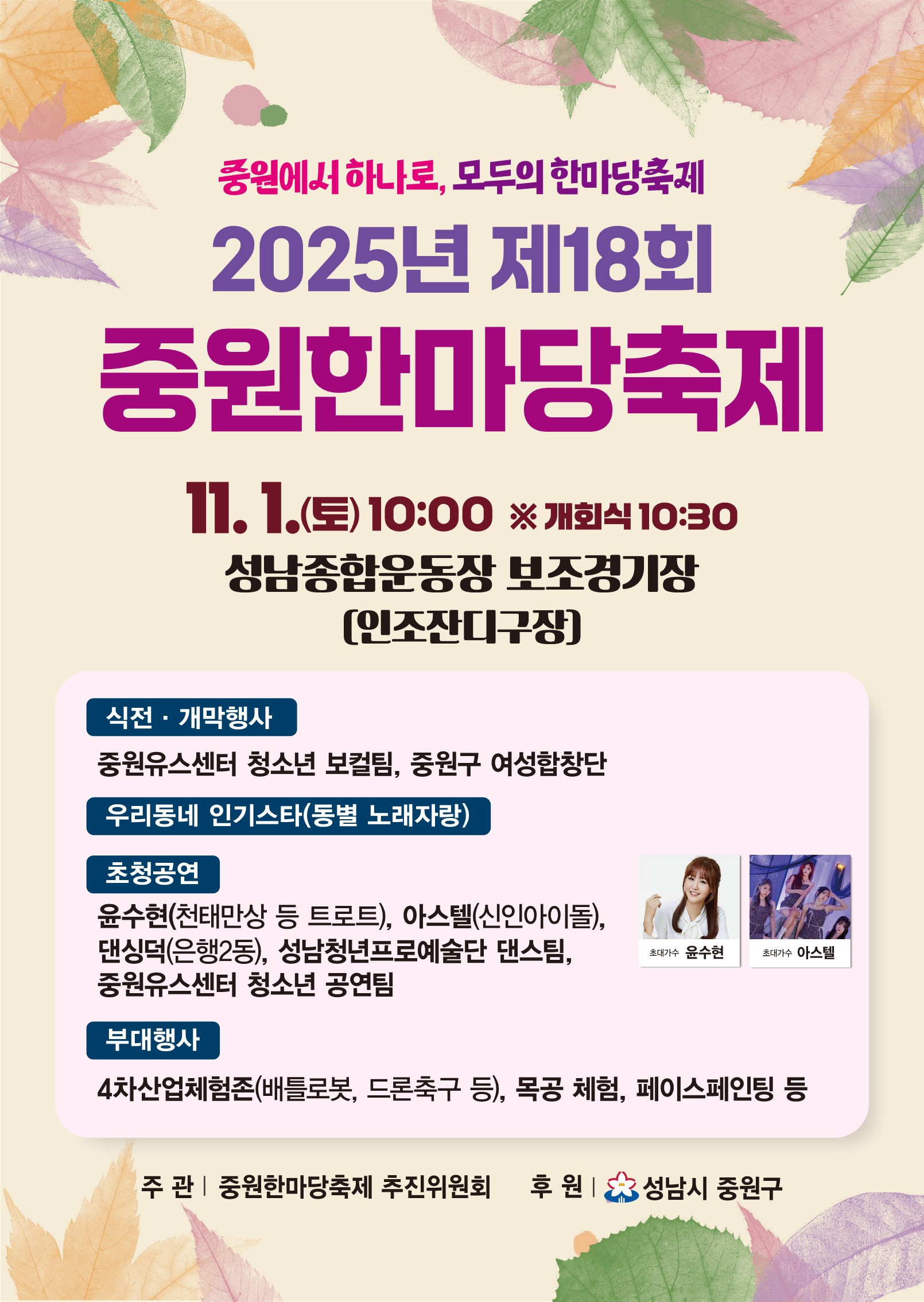 중원에서 하나로, 모두의 한마당축제
2025년 제18회 중원한마당축제

11.1.(토) 10:00 ※ 개회식 10:30
성남종합운동장 보조경기장 (인조잔디구장)

식전·개막행사
중원유스센터 청소년 보컬팀, 중원구 여성합창단

우리동네 인기스타(동별 노래자랑)

초청공연
윤수현(천태만상 등 트로트), 아스텔(신인아이돌), 댄싱덕(은행2동), 성남청년프로예술단 댄스팀, 중원유스센터 청소년 공연팀

부대행사
4차산업체험존(배틀로봇, 드론축구 등), 목공 체험, 페이스페인팅 등

주관 | 중원한마당축제 추진위원회
후원 | 성남시 중원구