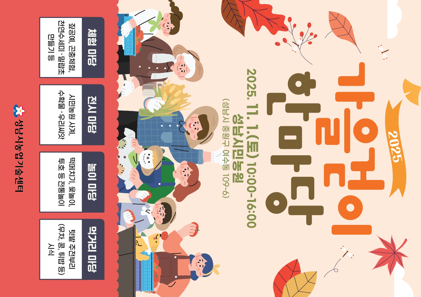 2025
가을걷이 한마당

2025.11.1.(토) 10:00~16:00
성남시민농원
(성남시 중원구 여수동 109-6)

체험 마당
짚공예, 곤충체험, 천연수세미·밀랍초 만들기 등

전시 마당
시민농원 사계, 수확물·우리씨앗

놀이 마당
떡메치기, 윷놀이, 투호 등 전통놀이

먹거리 마당
텃밭 주전부리 (무차, 콩, 튀밥 등) 시식

성남시농업기술센터