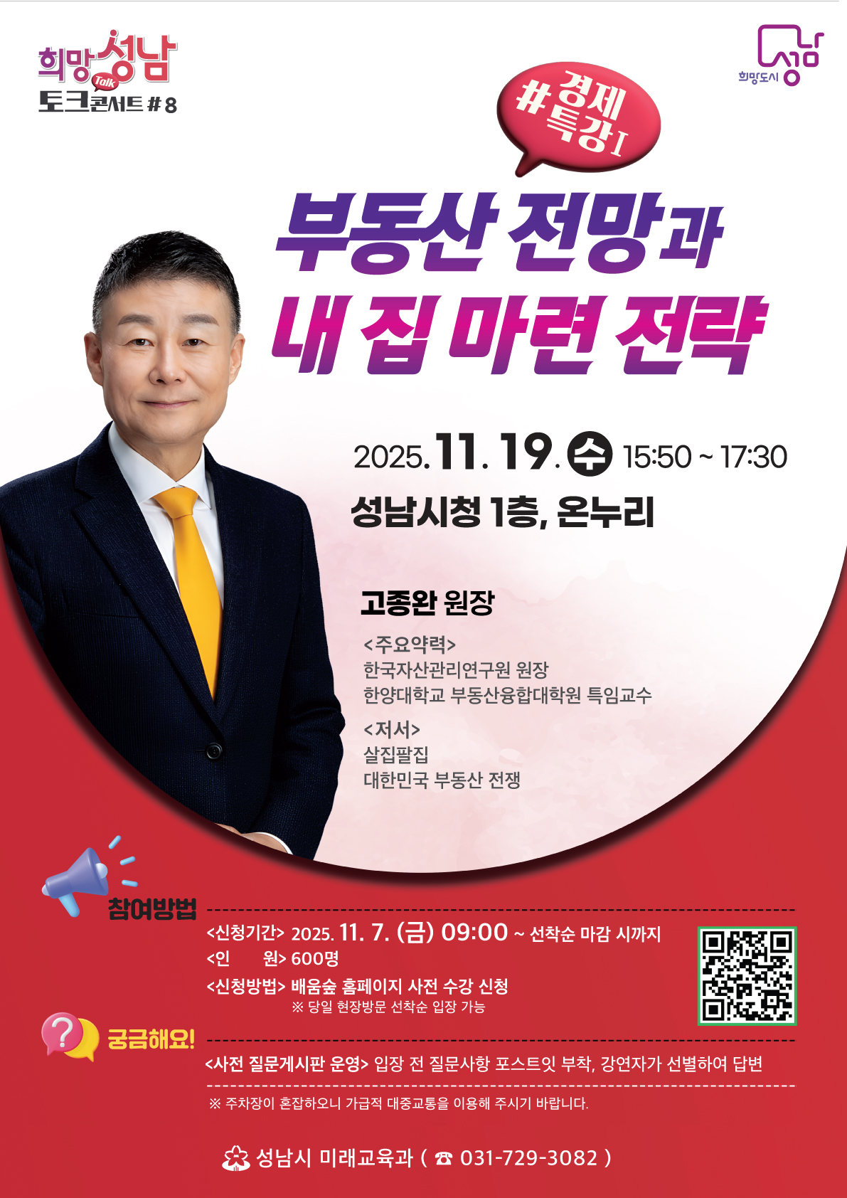 희망성남 토크콘서트 #8
#경제특강!

부동산 전망과 내 집 마련 전략

2025.11.19. (수) 15:50 ~ 17:30
성남시청 1층, 온누리

고종완 원장
〈주요약력〉
한국자산관리연구원 원장
한양대학교 부동산융합대학원 특임교수
〈저서〉
살집팔집
대한민국 부동산 전쟁

참여방법
<신청기간> 2025. 11. 7. (금) 09:00 ~ 선착순 마감 시까지
<인원> 600명
<신청방법> 배움숲 홈페이지 사전 수강 신청
※ 당일 현장방문 선착순 입장 가능

궁금해요!
<사전 질문게시판 운영> 입장 전 질문사항 포스트잇 부착, 강연자가 선별하여 답변
※ 주차장이 혼잡하오니 가급적 대중교통을 이용해 주시기 바랍니다.

성남시 미래교육과 ☎ 031-729-3082