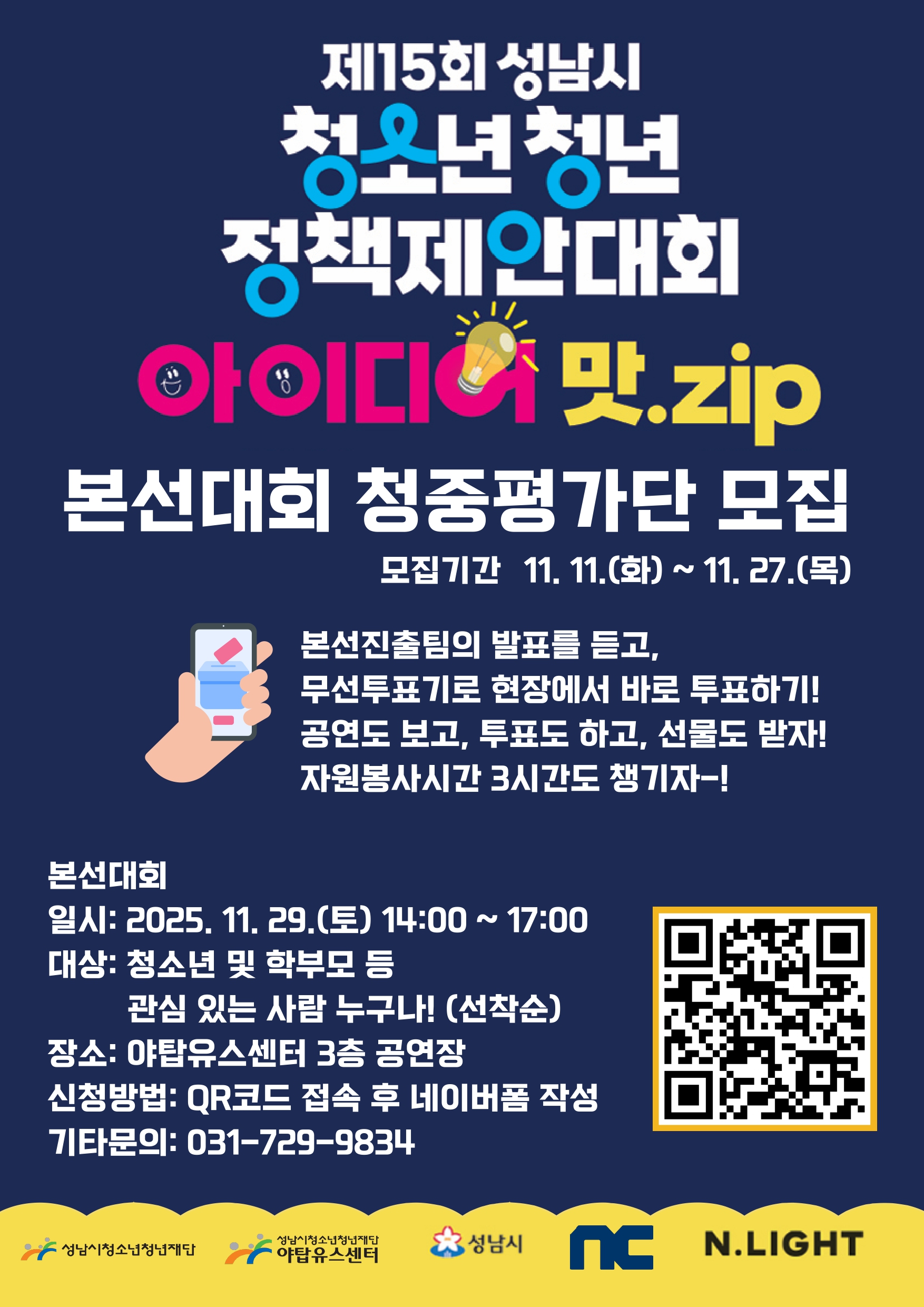 제15회 성남시 청소년·청년 정책제안대회 아이디어 맛.zip

모집 내용
본선대회 청중평가단 모집

모집기간: 11. 11.(화) ~ 11. 27.(목)

참여 안내
본선진출팀의 발표를 듣고, 무선투표기로 현장에서 바로 투표

공연도 보고, 투표도 하고, 선물도 받음

자원봉사시간 3시간도 제공

본선대회 정보
일시: 2025. 11. 29.(토) 14:00 ~ 17:00

대상: 청소년 및 학부모 등, 관심 있는 누구나 (선착순)

장소: 야탑유스센터 3층 공연장

신청방법 및 문의
QR코드 접속 후 네이버폼 작성

기타문의: 031-729-9834
