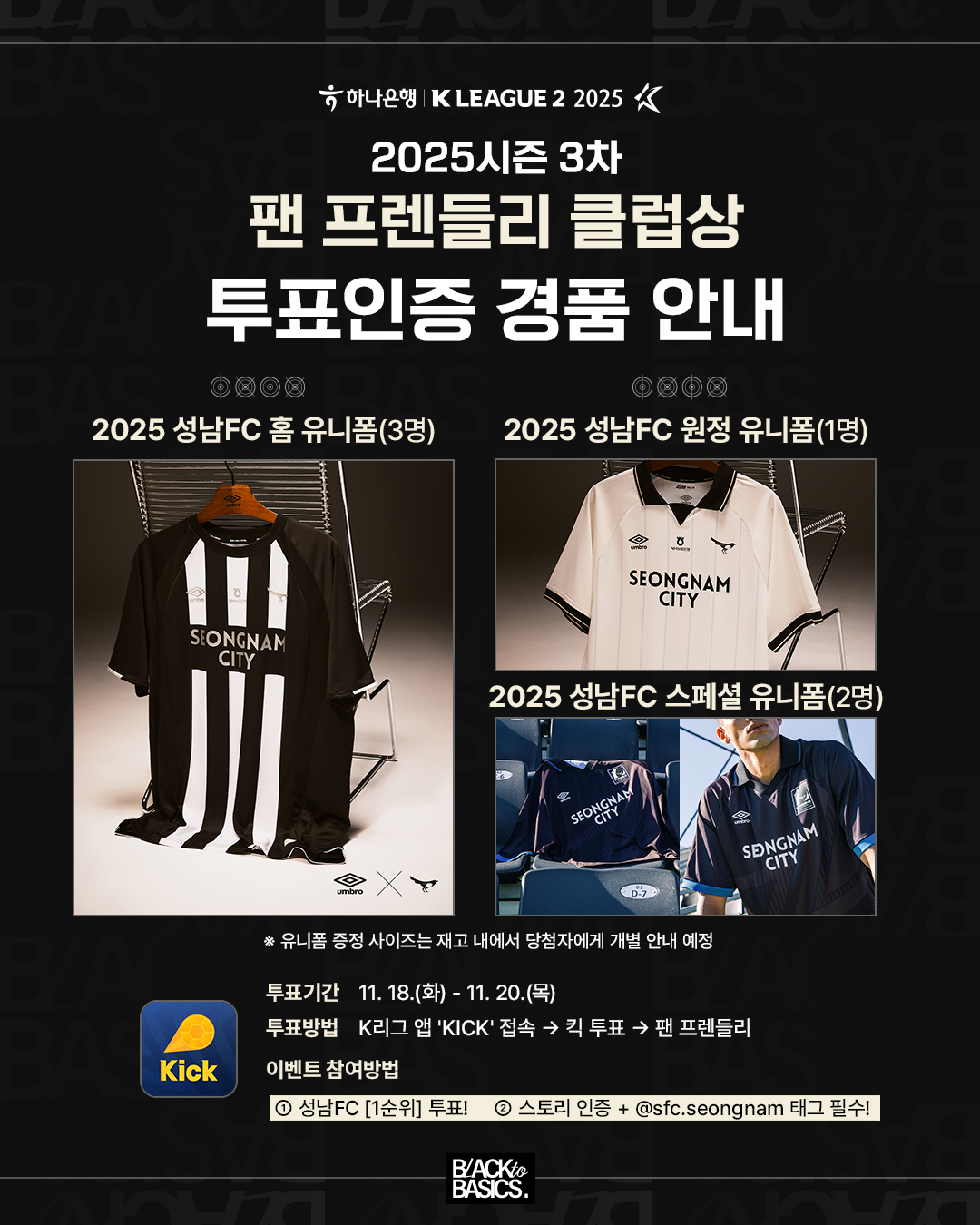 팬 프렌들리 클럽상투표인증 경품 안내
2025 성남FC 홈 유니폼(3명)(이미지: 검정색 바탕에 흰색 줄무늬 유니폼)
2025 성남FC 원정 유니폼(1명)(이미지: 흰색 바탕 유니폼)
2025 성남FC 스페셜 유니폼(2명)(이미지: 남색/검은색 계열 유니폼)
* 유니폼 증정 사이즈는 재고 내에서 당첨자에게 개별 안내 예정

투표 기간 11. 18.(화) - 11. 20.(목)
투표 방법 K리그 앱 'KICK' 접속한다음 킥 투표 클릭 팬 프렌들리로 이동

이벤트 참여 방법
① 성남FC [1순위] 투표!
② 스토리 인증 + @sfc.seongnam 태그 필수!
