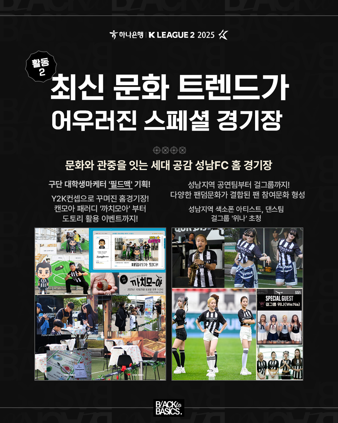 활동 2
최신 문화 트렌드가 어우러진 스페셜 경기장
문화와 관중을 잇는 세대 공감 성남FC 홈 경기장
주요 내용

구단 대학생 마케터 ‘필드맨’ 기획

Y2K 컨셉으로 꾸며진 홈 경기장

캠모아 패러디 ‘까치모아’부터 도토리 활용 이벤트까지

성남지역 공연팀부터 걸그룹까지

다양한 팬덤문화가 결합된 팬 참여문화 형성

성남지역 색소폰 아티스트, 댄스팀, 걸그룹 ‘위나’ 초청