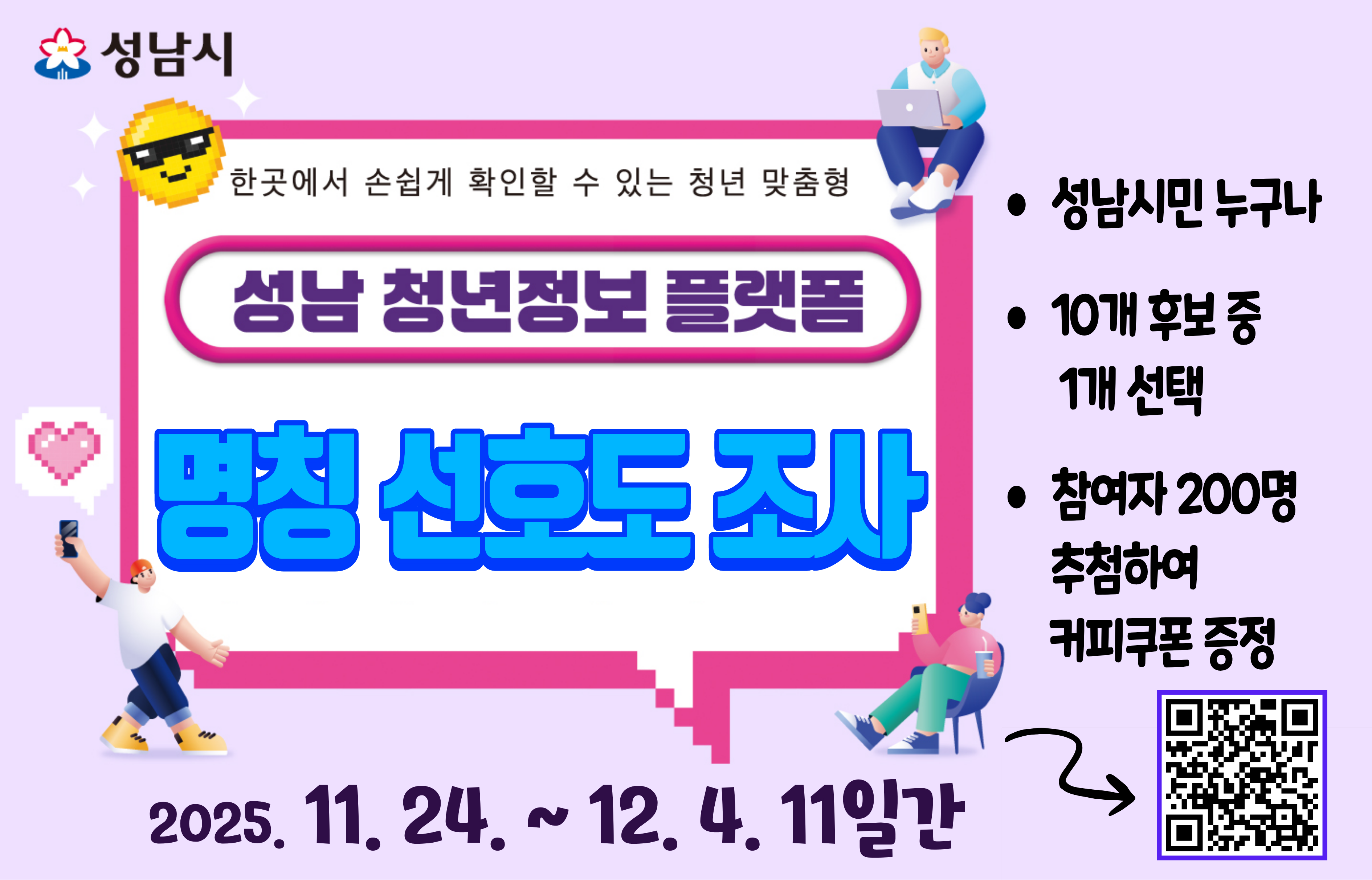 성남시
한곳에서 손쉽게 확인할 수 있는 청년 맞춤형
성남 청년정보 플랫폼
명칭 선호도 조사

성남시민 누구나

10개 후보 중 1개 선택

참여자 200명 추첨하여 커피쿠폰 증정

2025.11.24.~ 12. 4. 11일간