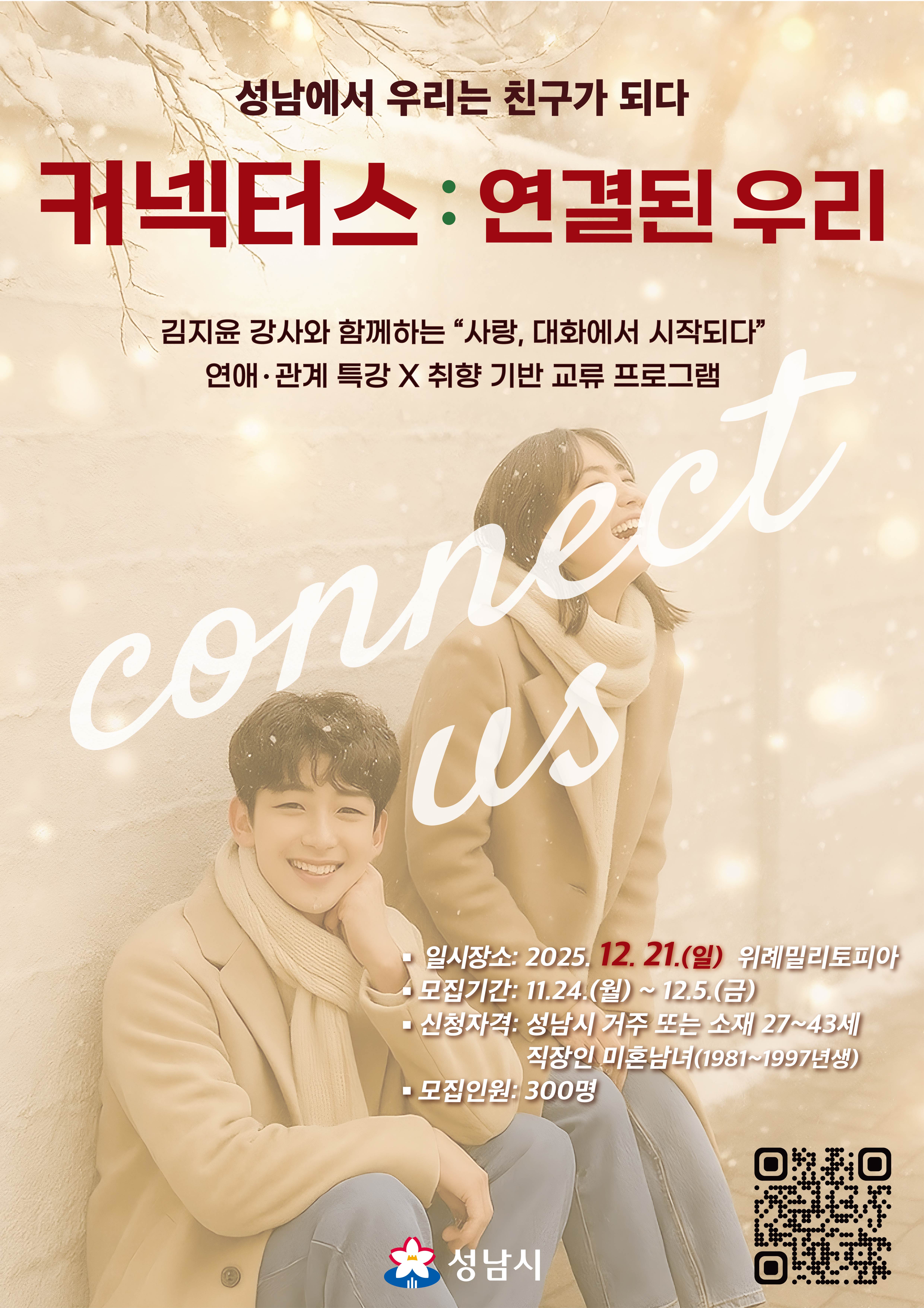 성남에서 우리는 친구가 되다
커넥터스 : 연결된 우리

김지윤 강사와 함께하는 “사랑, 대화에서 시작되다”
연애·관계 특강 X 취향 기반 교류 프로그램

connect us

일시장소: 2025. 12. 21.(일) 위례밀리토피아

모집기간: 11.24.(월) ~ 12.5.(금)

신청자격: 성남시 거주 또는 소재 27~43세 직장인 미혼남녀(1981~1997년생)

모집인원: 300명

성남시