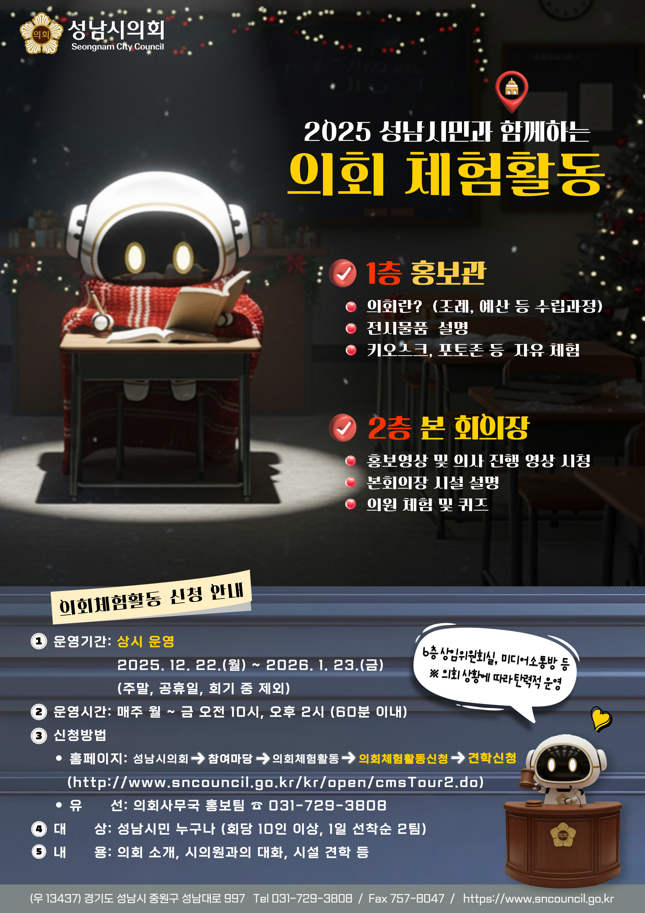 성남시의회
2025 성남시민과 함께하는 의회 체험활동

1층 홍보관

의회란? (조례, 예산 등 수립과정)

전시물품 설명

키오스크, 포토존 등 자유 체험

2층 본 회의장

홍보영상 및 의사 진행 영상 시청

본회의장 시설 설명

의원 체험 및 퀴즈

의회체험활동 신청 안내

운영기간: 상시 운영
2025.12.22.(월) ~ 2026.1.23.(금)
(주말, 공휴일, 회기 중 제외)

운영시간: 매주 월~금 오전 10시, 오후 2시 (60분 이내)

신청방법:
홈페이지: 성남시의회>참여마당>의회체험활동>의회체험활동신청>견학신청
(http://www.sncouncil.go.kr/kr/open/cmsTour2.do)

문의: 의회사무국 홍보팀 031-729-3808

대상: 성남시민 누구나 (회당 10인 이상, 1일 선착순 2팀)

내용: 의회 소개, 시의원과의 대화, 시설 견학 등

(우) 13437 경기도 성남시 중원구 성남대로 997
Tel 031-729-3808 / Fax 757-8047 / https://www.sncouncil.go.kr
방송상임위원회실, 미디어소통방 등 ※ 의회 상황에 따라 탄력적 운영