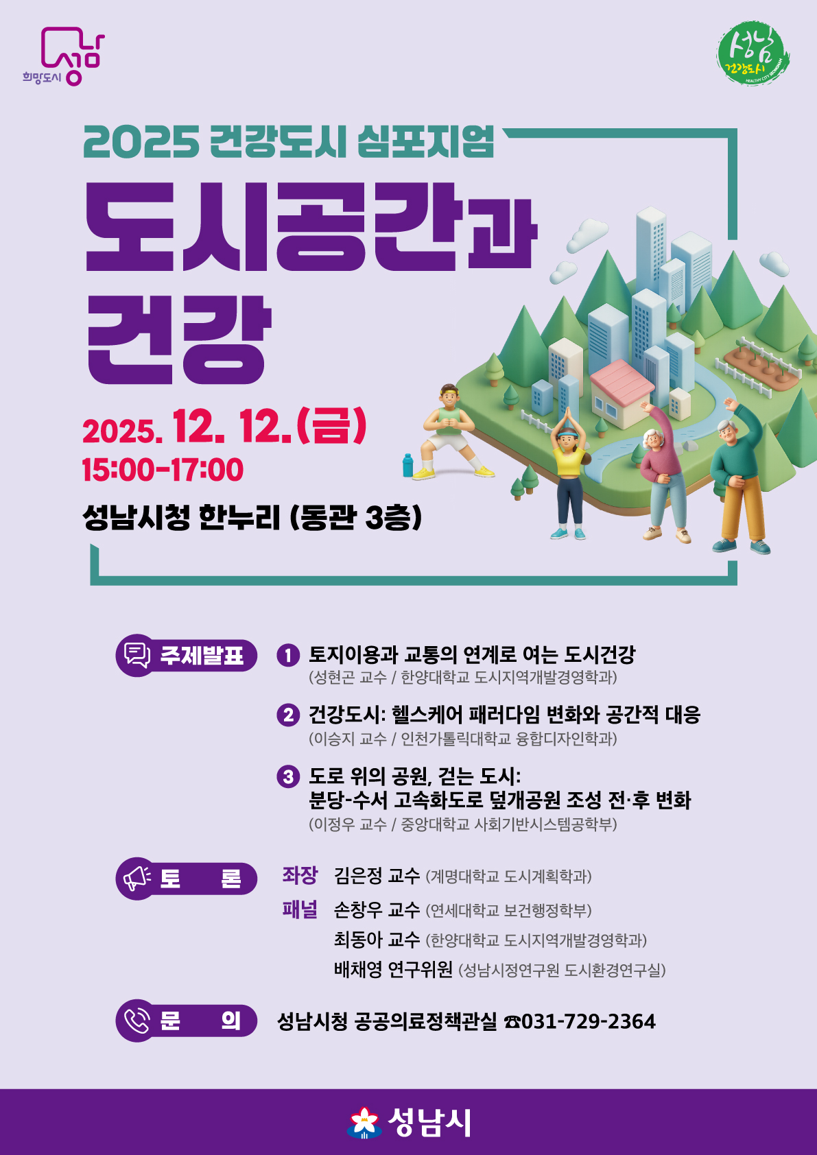 2025 건강도시 심포지엄 텍스트 정보
행사명: 2025 건강도시 심포지엄: 도시공간과 건강

일시: 2025. 12. 12. (금) 15:00-17:00

장소: 성남시청 한누리 (동관 3층)

주제발표
토지이용과 교통의 연계로 여는 도시건강

발표자: 성한곤 교수 (한양대학교 도시지역개발경영학과)

건강도시: 헬스케어 패러다임 변화와 공간적 대응

발표자: 이승지 교수 (인천가톨릭대학교 융합디자인학과)

도로 위의 공원, 걷는 도시: 분당-수서 고속화도로 덮개공원 조성 전 후 변화

발표자: 이정우 교수 (중앙대학교 사회기반시스템공학부)

좌장 및 토론
좌장: 김은정 교수 (계명대학교 도시계획학과)

패널:

손창우 교수 (연세대학교 보건행정학부)

최동아 교수 (한양대학교 도시지역개발경영학과)

배채영 연구위원 (성남시정연구원 도시환경연구실)

문의
기관: 성남시청 공공의료정책관실

전화번호: 031-729-2364