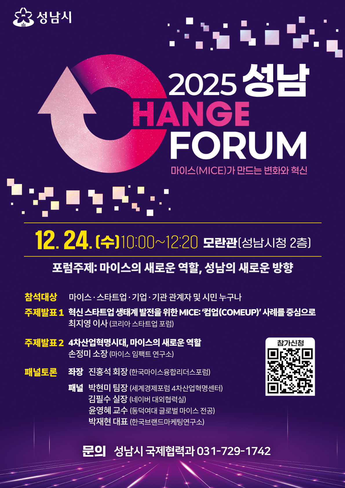 2025 성남 체인지포럼 포스터 텍스트
성남시

2025 성남 CHANGE FORUM

마이스(MICE)가 만드는 변화와 혁신

12. 24.(수) 10:00~12:20 | 모란관(성남시청 2층)

포럼주제: 마이스의 새로운 역할, 성남의 새로운 방향

참석대상: 마이스·스타트업·기업·기관 관계자 및 시민 누구나

발표 및 토론 내용
주제발표 1

혁신 스타트업 생태계 발전을 위한 MICE: '컴업(COMEUP)' 사례를 중심으로

최지영 이사 (코리아 스타트업 포럼)

주제발표 2

4차 산업혁명시대, 마이스의 새로운 역할

손정미 소장 (마이스 임팩트 연구소)

패널토론

좌장: 진홍석 회장 (한국마이스융합리더스포럼)

패널:

박현미 팀장 (세계경제포럼 4차 산업혁명센터)

김필수 실장 (네이버 대외협력실)

윤영혜 교수 (동덕여대 글로벌 마이스 전공)

박재현 대표 (한국브랜드마케팅연구소)

문의: 성남시 국제협력과 031-729-1742