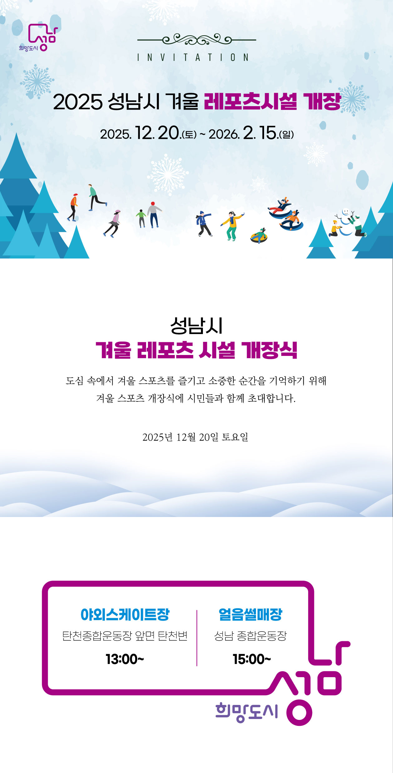 INVITATION
2025 성남시 겨울 레포츠시설 개장

20.(토) ~ 2026. 2. 15.(일)

성남시 겨울 레포츠 시설 개장식
도심 속에서 겨울 스포츠를 즐기고 소중한 순간을 기억하기 위해 겨울 스포츠 개장식에 시민들과 함께 초대합니다.

2025년 12월 20일 토요일

시설 개장 시간
야외 스케이트장: 탄천종합운동장 앞면 탄천변

13:00~

얼음 썰매장: 성남 종합운동장

15:00~

희망도시 성남