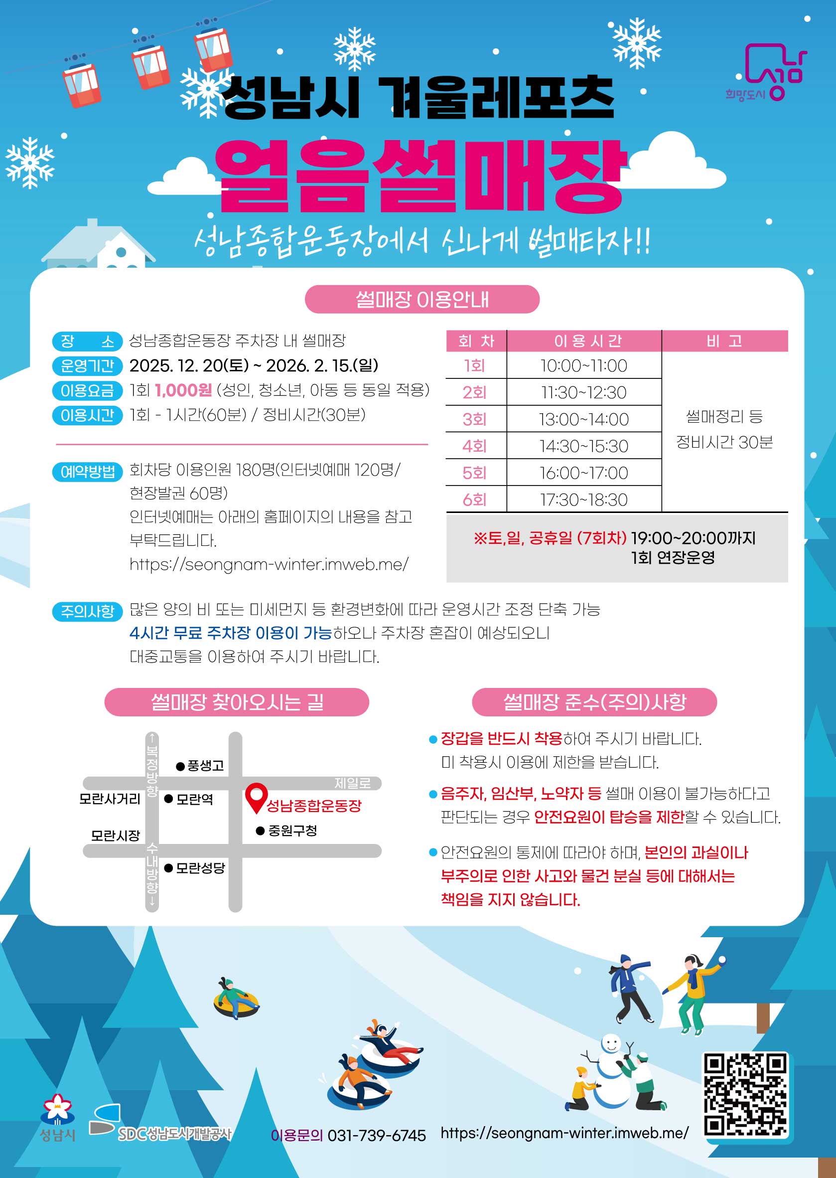 성남시 겨울 레포츠 얼음 썰매장 홍보지 (Text-Only)성남시 겨울 레포츠 얼음 썰매장성남종합운동장 주차장 내 썰매장에서 신나게 썰매 타자!!썰매장 이용 안내장소: 성남종합운동장 주차장 내 썰매장운영기간: 2025. 12. 20.(토) ~ 2026. 2. 15.(일)이용요금: 1회 1,000원 (성인, 청소년, 아동 등 동일 적용)이용시간: 1회 - 1시간(60분) / 정비시간(30분)회차이용 시간비고1회10:00~11:00썰매정리 등2회11:30~12:30정비시간 30분3회13:00~14:004회14:30~15:305회16:00~17:006회17:30~18:30※토,일, 공휴일 (7회차)19:00~20:00까지 1회 연장 운영예약방법: 회차당 이용인원 180명 (인터넷 예매 120명 / 현장발권 60명)인터넷 예매는 아래의 홈페이지의 내용을 참고 부탁드립니다.https://seongnam-winter.imweb.me/주의사항많은 양의 비 또는 미세먼지 등 환경 변화에 따라 운영시간 조정 단축 가능4시간 무료 주차장 이용이 가능하오나 주차장 혼잡이 예상되오니 대중교통을 이용하여 주시기 바랍니다.썰매장 준수(주의)사항장갑을 반드시 착용하여 주시기 바랍니다. 미 착용 시 이용에 제한을 받습니다.음주자, 임산부, 노약자 등 썰매 이용이 불가하다고 판단되는 경우 안전요원의 탑승을 제한할 수 있습니다.안전요원의 통제에 따라야 하며, 본인의 과실이나 부주의로 인한 사고와 분실물 등에 대해서는 책임을 지지 않습니다.썰매장 찾아오시는 길장소: 성남종합운동장 주변 (모란사거리, 모란역, 모란시장, 중원구청 인근)성남시SDC 성남도시개발공사이용문의: 031-739-6745홈페이지: https://seongnam-winter.imweb.me/?? 성남시 겨울 레포츠 야외스케이트장 홍보지 (Text-Only)성남시 겨울 레포츠 야외스케이트장탄천종합운동장 앞 탄천변에서 신나게 스케이트 타자!야외스케이트장 이용 안내장소: 탄천종합운동장 정보 앞 탄천변 야외스케이트장운영기간: 2025. 12. 20.(토) ~ 2026. 2. 15.(일)이용요금: 1회 1,000원 (성인, 청소년, 아동 등 동일 적용)스케이트장 이용자 스케이트, 안전모, 미숙련싸, 아이젠 무료 대여이용시간: 1회 - 1시간(60분) / 정비시간(30분)회차이용 시간비고1회10:00~11:00스케이트장 정빙 30분2회11:30~12:303회13:00~14:004회14:30~15:305회16:00~17:006회17:30~18:30※토,일, 공휴일 (7회차)19:00~20:00까지 1회 연장 운영예약방법: 회차당 이용인원 130명 (인터넷 예매 90명 / 현장발권 40명)인터넷 예매는 아래의 홈페이지의 내용을 참고 부탁드립니다.https://seongnam-winter.imweb.me/주의사항많은 양의 비 또는 미세먼지 등 환경 변화에 따라 운영시간 조정 단축 가능.야외스케이트장에는 주차장이 없습니다. 탄천종합운동장 4시간 무료 주차장 이용이 가능하오나, 주차장 혼잡이 예상되오니 대중교통을 이용하여 주시기 바랍니다.스케이트장 준수(주의)사항안전 모자 및 장갑을 반드시 착용하여 주시기 바랍니다. 미 착용 시 이용에 제한을 받습니다.아동 스케이트장에서 개인 강습 및 이와 유사한 행위 일체를 할 수 없습니다.안전요원의 통제에 따라야 하며 본인의 과실이나 부주의로 인한 사고와 분실물 등에 대해서는 책임을 지지 않습니다.야외스케이트장 찾아오시는 길장소: 탄천종합운동장 앞 탄천변 야외스케이트장 주변 (코리아 디자인센터, 차병원, 야탑역 인근)성남시SDC 성남도시개발공사이용문의: 031-725-7178홈페이지: https://seongnam-winter.imweb.me/