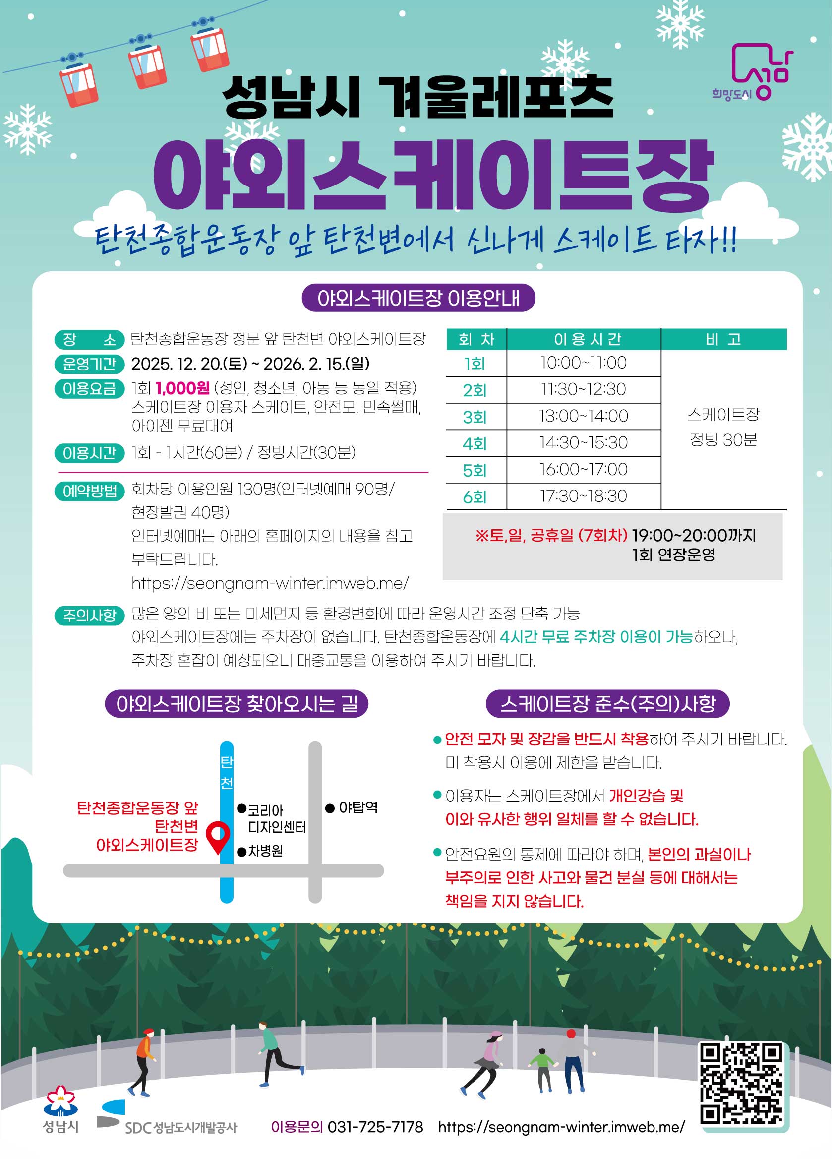 성남시 겨울 레포츠야외스케이트장탄천종합운동장 앞 탄천변에서 신나게 스케이트 타자!야외스케이트장 이용 안내장소: 탄천종합운동장 정보 앞 탄천변 야외스케이트장운영기간: 2025. 12. 20.(토) ~ 2026. 2. 15.(일)이용요금: 1회 1,000원 (성인, 청소년, 아동 등 동일 적용)스케이트장 이용자 스케이트, 안전모, 미숙련싸, 아이젠 무료 대여이용시간: 1회 - 1시간(60분) / 정비시간 (30분)회차이용 시간비고1회10:00~11:00스케이트장 정빙 30분2회11:30~12:303회13:00~14:004회14:30~15:305회16:00~17:006회17:30~18:30(토,일, 공휴일 7회차)19:00~20:001회 연장 운영예약방법: 회차당 이용인원 130명 (인터넷 예매 90명 / 현장발권 40명)인터넷 예매는 아래의 홈페이지의 내용을 참고 부탁드립니다.https://seongnam-winter.imweb.me/주의사항: 많은 양의 비 또는 미세먼지 등 환경변화에 따라 운영시간 조정 단축 가능. 야외스케이트장에는 주차장이 없습니다. 탄천종합운동장 4시간 무료 주차장 이용이 가능하오나, 주차장 혼잡이 예상되오니 대중교통을 이용하여 주시기 바랍니다.스케이트장 준수(주의)사항안전 모자 및 장갑을 반드시 착용하여 주시기 바랍니다. 미 착용 시 이용에 제한을 받습니다.아동 스케이트장에서 개인 강습 및 이와 유사한 행위 일체를 할 수 없습니다.안전요원의 통제에 따라야 하며 본인의 과실이나 부주의로 인한 사고와 분실물 등에 대해서는 책임을 지지 않습니다.야외스케이트장 찾아오시는 길장소: 탄천종합운동장 앞 탄천변 야외스케이트장 주변 (코리아 디자인센터, 차병원, 야탑역 인근)성남시SDC 성남도시개발공사이용문의: 031-725-7178홈페이지: https://seongnam-winter.imweb.me/